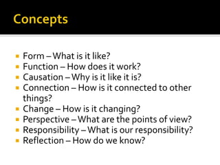    Form – What is it like?
   Function – How does it work?
   Causation – Why is it like it is?
   Connection – How is it connected to other
    things?
   Change – How is it changing?
   Perspective – What are the points of view?
   Responsibility – What is our responsibility?
   Reflection – How do we know?
 