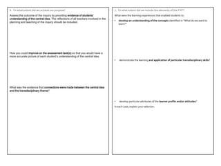 6. To what extent did we achieve our purpose?                                        7. To what extent did we include the elements of the PYP?
Assess the outcome of the inquiry by providing evidence of students’                 What were the learning experiences that enabled students to:
understanding of the central idea. The reflections of all teachers involved in the
                                                                                     •   develop an understanding of the concepts identified in “What do we want to
planning and teaching of the inquiry should be included.
                                                                                         learn?”




How you could improve on the assessment task(s) so that you would have a
more accurate picture of each student’s understanding of the central idea.
                                                                                     •   demonstrate the learning and application of particular transdisciplinary skills?




What was the evidence that connections were made between the central idea
and the transdisciplinary theme?


                                                                                     •   develop particular attributes of the learner profile and/or attitudes?
                                                                                     In each case, explain your selection.
 