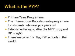    Primary Years Programme
   The International Baccalaureate programme
    for students who are 3-12 years old
   Established in 1997, after the MYP 1994 and
    DP in 1968
   There are currently 835 PYP schools in the
    world.
 
