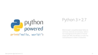 Data Syndrome: Agile Data Science 2.0 14
Python 3 > 2.7
While the break in compatibility between Python 2.X
and 3.X was unfortunate and unnecessary , Python 3
has increasingly become the platform of choice for
analytics work. With a few alterations, all code in this
course will execute in a Python 2.7 environment.
 