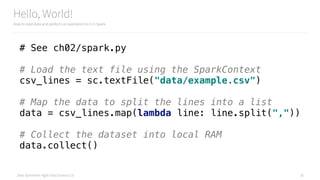 Data Syndrome: Agile Data Science 2.0
Hello, World!
How to load data and perform an operation on it in Spark
25
# See ch02/spark.py
# Load the text file using the SparkContext 
csv_lines = sc.textFile("data/example.csv") 
 
# Map the data to split the lines into a list 
data = csv_lines.map(lambda line: line.split(",")) 
 
# Collect the dataset into local RAM 
data.collect()
 