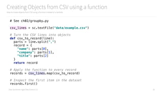 Data Syndrome: Agile Data Science 2.0
Creating Objects from CSV using a function
How to create objects from CSV using a function instead of a lambda
26
# See ch02/groupby.py
csv_lines = sc.textFile("data/example.csv") 
 
# Turn the CSV lines into objects 
def csv_to_record(line): 
parts = line.split(",") 
record = { 
"name": parts[0], 
"company": parts[1], 
"title": parts[2] 
} 
return record 
 
# Apply the function to every record 
records = csv_lines.map(csv_to_record) 
 
# Inspect the first item in the dataset 
records.first()
 