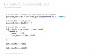 Data Syndrome: Agile Data Science 2.0
Using a GroupBy to Count Jobs
Count things using the groupBy API
27
# Group the records by the name of the person 
grouped_records = records.groupBy(lambda x: x["name"]) 
 
# Show the first group 
grouped_records.first() 
 
# Count the groups 
job_counts = grouped_records.map( 
lambda x: { 
"name": x[0], 
"job_count": len(x[1]) 
} 
) 
 
job_counts.first() 
 
job_counts.collect()
 