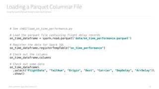 Data Syndrome: Agile Data Science 2.0
Loading a Parquet Columnar File
Using the Apache Parquet format to load columnar data
33
# See ch02/load_on_time_performance.py
# Load the parquet file containing flight delay records 
on_time_dataframe = spark.read.parquet('data/on_time_performance.parquet') 
 
# Register the data for Spark SQL 
on_time_dataframe.registerTempTable("on_time_performance") 
 
# Check out the columns 
on_time_dataframe.columns 
 
# Check out some data 
on_time_dataframe 
.select("FlightDate", "TailNum", "Origin", "Dest", "Carrier", "DepDelay", "ArrDelay") 
.show()
 