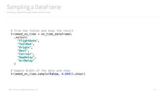 Data Syndrome: Agile Data Science 2.0
Sampling a DataFrame
Sampling a DataFrame to get a better view of its data
34
# Trim the fields and keep the result 
trimmed_on_time = on_time_dataframe 
.select( 
"FlightDate", 
"TailNum", 
"Origin", 
"Dest", 
"Carrier", 
"DepDelay", 
"ArrDelay" 
)
# Sample 0.01% of the data and show 
trimmed_on_time.sample(False, 0.0001).show()
 