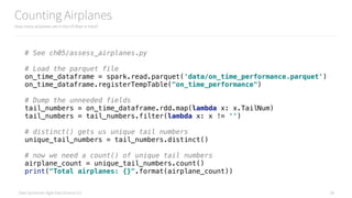 Data Syndrome: Agile Data Science 2.0
Counting Airplanes
How many airplanes are in the US fleet in total?
38
# See ch05/assess_airplanes.py
# Load the parquet file 
on_time_dataframe = spark.read.parquet('data/on_time_performance.parquet') 
on_time_dataframe.registerTempTable("on_time_performance") 
 
# Dump the unneeded fields 
tail_numbers = on_time_dataframe.rdd.map(lambda x: x.TailNum) 
tail_numbers = tail_numbers.filter(lambda x: x != '') 
 
# distinct() gets us unique tail numbers 
unique_tail_numbers = tail_numbers.distinct() 
 
# now we need a count() of unique tail numbers 
airplane_count = unique_tail_numbers.count() 
print("Total airplanes: {}".format(airplane_count))
 