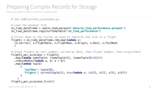 Data Syndrome: Agile Data Science 2.0
Preparing Complex Records for Storage
Getting data ready for storage in a document or key/value store
40
# See ch05/extract_airplanes.py
# Load the parquet file 
on_time_dataframe = spark.read.parquet('data/on_time_performance.parquet') 
on_time_dataframe.registerTempTable("on_time_performance") 
 
# Filter down to the fields we need to identify and link to a flight 
flights = on_time_dataframe.rdd.map(lambda x:  
(x.Carrier, x.FlightDate, x.FlightNum, x.Origin, x.Dest, x.TailNum) 
) 
 
# Group flights by tail number, sorted by date, then flight number, then origin/dest 
flights_per_airplane = flights 
.map(lambda nameTuple: (nameTuple[5], [nameTuple[0:5]])) 
.reduceByKey(lambda a, b: a + b) 
.map(lambda tuple: 
{ 
'TailNum': tuple[0],  
'Flights': sorted(tuple[1], key=lambda x: (x[1], x[2], x[3], x[4])) 
} 
) 
flights_per_airplane.first()
 