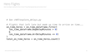 Data Syndrome: Agile Data Science 2.0
Hero Flights
How many flights made up for time in the air? Those that departed late and arrived on time?
42
# See ch07/explore_delays.py
# Flights that left late but made up time to arrive on time... 
on_time_heros = on_time_dataframe.filter( 
(on_time_dataframe.DepDelayMinutes > 0) 
& 
(on_time_dataframe.ArrDelayMinutes <= 0) 
) 
total_on_time_heros = on_time_heros.count()
 