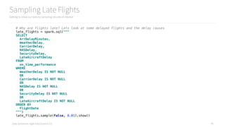 Data Syndrome: Agile Data Science 2.0
Sampling Late Flights
Getting to know our data by sampling records of interest
45
# Why are flights late? Lets look at some delayed flights and the delay causes 
late_flights = spark.sql(""" 
SELECT 
ArrDelayMinutes, 
WeatherDelay, 
CarrierDelay, 
NASDelay, 
SecurityDelay, 
LateAircraftDelay 
FROM 
on_time_performance 
WHERE 
WeatherDelay IS NOT NULL 
OR 
CarrierDelay IS NOT NULL 
OR 
NASDelay IS NOT NULL 
OR 
SecurityDelay IS NOT NULL 
OR 
LateAircraftDelay IS NOT NULL 
ORDER BY 
FlightDate 
""") 
late_flights.sample(False, 0.01).show()
 