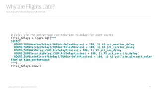 Data Syndrome: Agile Data Science 2.0
Why are Flights Late?
Analyzing and understanding why flights are late
46
# Calculate the percentage contribution to delay for each source 
total_delays = spark.sql(""" 
SELECT 
ROUND(SUM(WeatherDelay)/SUM(ArrDelayMinutes) * 100, 1) AS pct_weather_delay, 
ROUND(SUM(CarrierDelay)/SUM(ArrDelayMinutes) * 100, 1) AS pct_carrier_delay, 
ROUND(SUM(NASDelay)/SUM(ArrDelayMinutes) * 100, 1) AS pct_nas_delay, 
ROUND(SUM(SecurityDelay)/SUM(ArrDelayMinutes) * 100, 1) AS pct_security_delay, 
ROUND(SUM(LateAircraftDelay)/SUM(ArrDelayMinutes) * 100, 1) AS pct_late_aircraft_delay 
FROM on_time_performance 
""") 
total_delays.show()
 