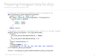Data Syndrome: Agile Data Science 2.0
Preparing Histogram Data for d3.js
Analyzing and understanding why flights are late
49
# Transform the data into something easily consumed by d3 
def histogram_to_publishable(histogram): 
record = {'key': 1, 'data': []} 
for label, value in zip(histogram[0], histogram[1]): 
record['data'].append( 
{ 
'label': label, 
'value': value 
} 
) 
return record
# Recompute the weather histogram with a filter for on-time flights 
weather_delay_histogram = on_time_dataframe 
.filter( 
(on_time_dataframe.WeatherDelay != None) 
& 
(on_time_dataframe.WeatherDelay > 0) 
) 
.select("WeatherDelay") 
.rdd 
.flatMap(lambda x: x) 
.histogram([0, 15, 30, 60, 120, 240, 480, 720, 24*60.0]) 
print(weather_delay_histogram) 
 
record = histogram_to_publishable(weather_delay_histogram)
 
