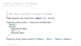 Data Syndrome: Agile Data Science 2.0
Adding a Feature - The Route
Route is defined as origin airport code + “-“ + destination airport code
56
# 
# Add a Route variable to replace FlightNum 
# 
from pyspark.sql.functions import lit, concat 
 
features_with_route = features.withColumn( 
'Route', 
concat( 
features.Origin, 
lit('-'), 
features.Dest 
) 
) 
features_with_route.select("Origin", "Dest", "Route").show(5)
 