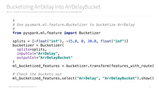Data Syndrome: Agile Data Science 2.0
Bucketizing ArrDelay into ArrDelayBucket
We can’t classify a continuous variable, so we must bucketize it to make it nominal/categorical
57
# 
# Use pysmark.ml.feature.Bucketizer to bucketize ArrDelay 
# 
from pyspark.ml.feature import Bucketizer 
 
splits = [-float("inf"), -15.0, 0, 30.0, float("inf")] 
bucketizer = Bucketizer( 
splits=splits, 
inputCol="ArrDelay", 
outputCol="ArrDelayBucket" 
) 
ml_bucketized_features = bucketizer.transform(features_with_route) 
 
# Check the buckets out 
ml_bucketized_features.select("ArrDelay", "ArrDelayBucket").show()
 