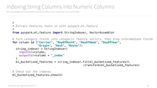 Data Syndrome: Agile Data Science 2.0
Indexing String Columns into Numeric Columns
Nominal/categorical/string columns need to be made numeric before we can vectorize them
58
# 
# Extract features tools in with pyspark.ml.feature 
# 
from pyspark.ml.feature import StringIndexer, VectorAssembler 
 
# Turn category fields into categoric feature vectors, then drop intermediate fields 
for column in ["Carrier", "DayOfMonth", "DayOfWeek", "DayOfYear", 
"Origin", "Dest", "Route"]: 
string_indexer = StringIndexer( 
inputCol=column, 
outputCol=column + "_index" 
) 
ml_bucketized_features = string_indexer.fit(ml_bucketized_features) 
.transform(ml_bucketized_features) 
 
# Check out the indexes 
ml_bucketized_features.show(6)
 
