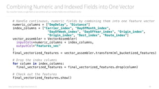 Data Syndrome: Agile Data Science 2.0
Combining Numeric and Indexed Fields into One Vector
Our classifier needs a single field, so we combine all our numeric fields into one feature vector
59
# Handle continuous, numeric fields by combining them into one feature vector 
numeric_columns = ["DepDelay", "Distance"] 
index_columns = ["Carrier_index", "DayOfMonth_index", 
"DayOfWeek_index", "DayOfYear_index", "Origin_index", 
"Origin_index", "Dest_index", "Route_index"] 
vector_assembler = VectorAssembler( 
inputCols=numeric_columns + index_columns, 
outputCol="Features_vec" 
) 
final_vectorized_features = vector_assembler.transform(ml_bucketized_features) 
 
# Drop the index columns 
for column in index_columns: 
final_vectorized_features = final_vectorized_features.drop(column) 
 
# Check out the features 
final_vectorized_features.show()
 