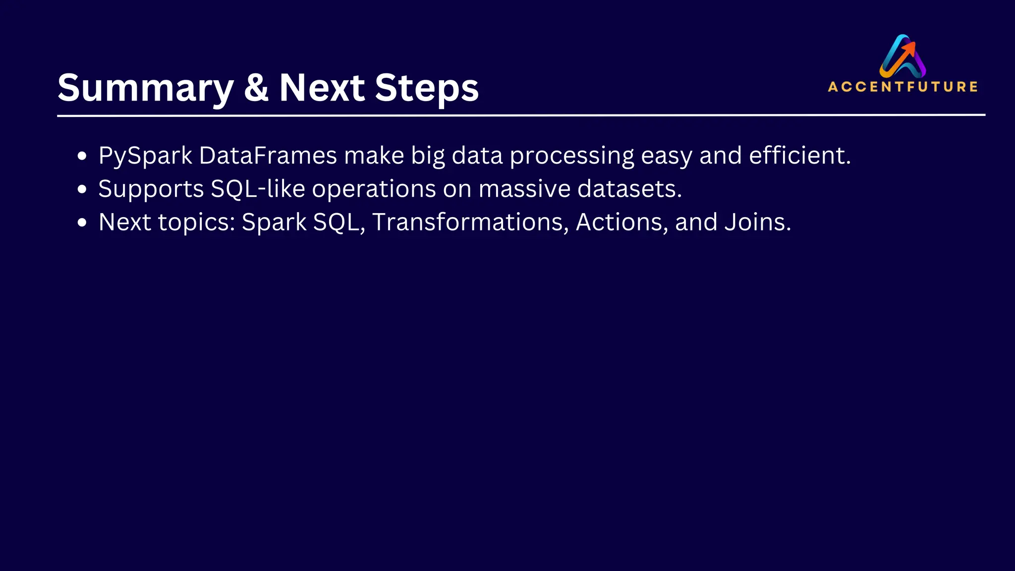 Summary & Next Steps PySpark DataFrames make big data processing easy and efficient. Supports SQL-like operations on massive datasets. Next topics: Spark SQL, Transformations, Actions, and Joins. 