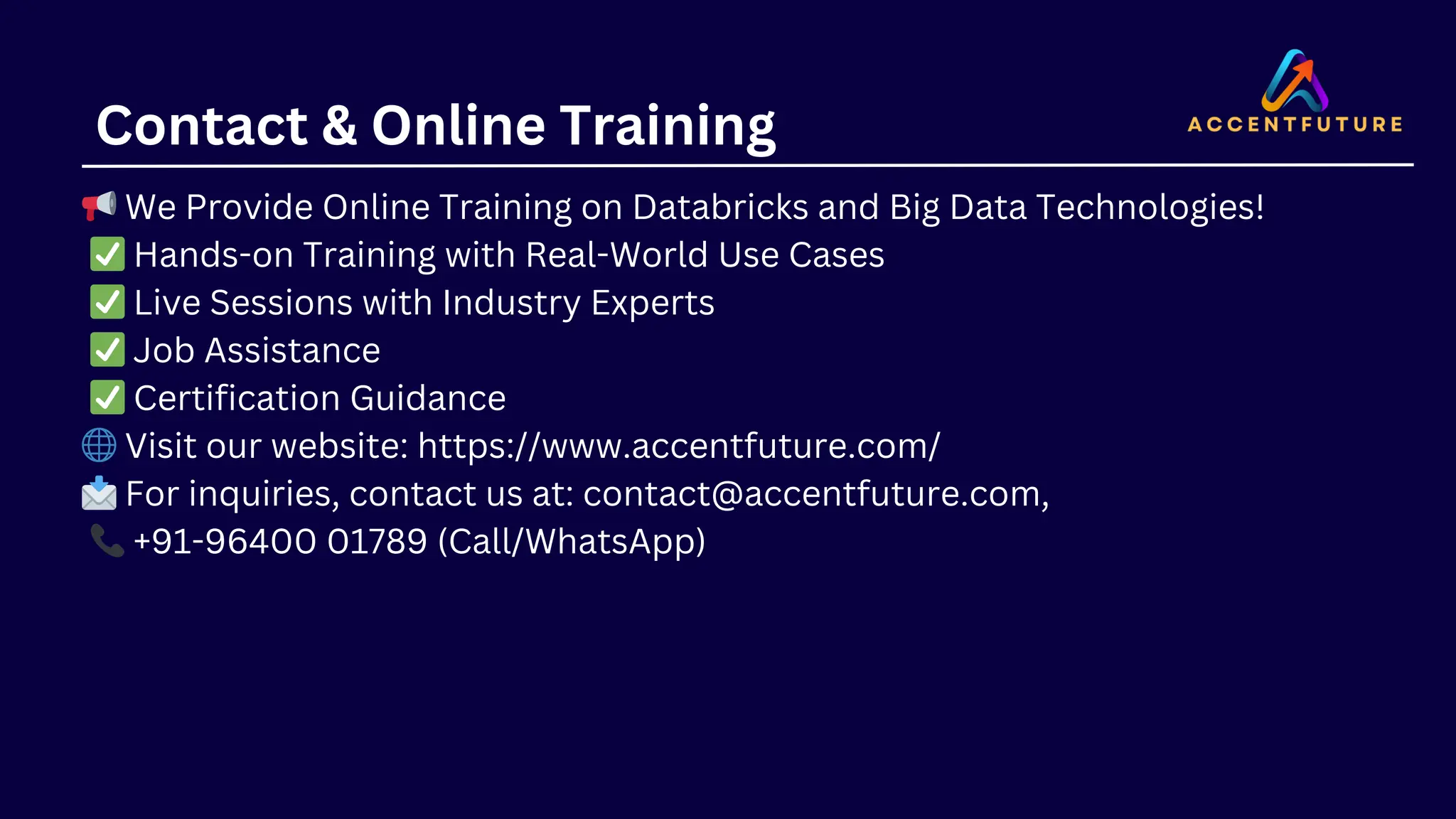 Contact & Online Training 📢We Provide Online Training on Databricks and Big Data Technologies! ✅Hands-on Training with Real-World Use Cases ✅Live Sessions with Industry Experts ✅Job Assistance ✅Certification Guidance 🌐Visit our website: https://www.accentfuture.com/ 📩For inquiries, contact us at: contact@accentfuture.com, 📞+91-96400 01789 (Call/WhatsApp) 