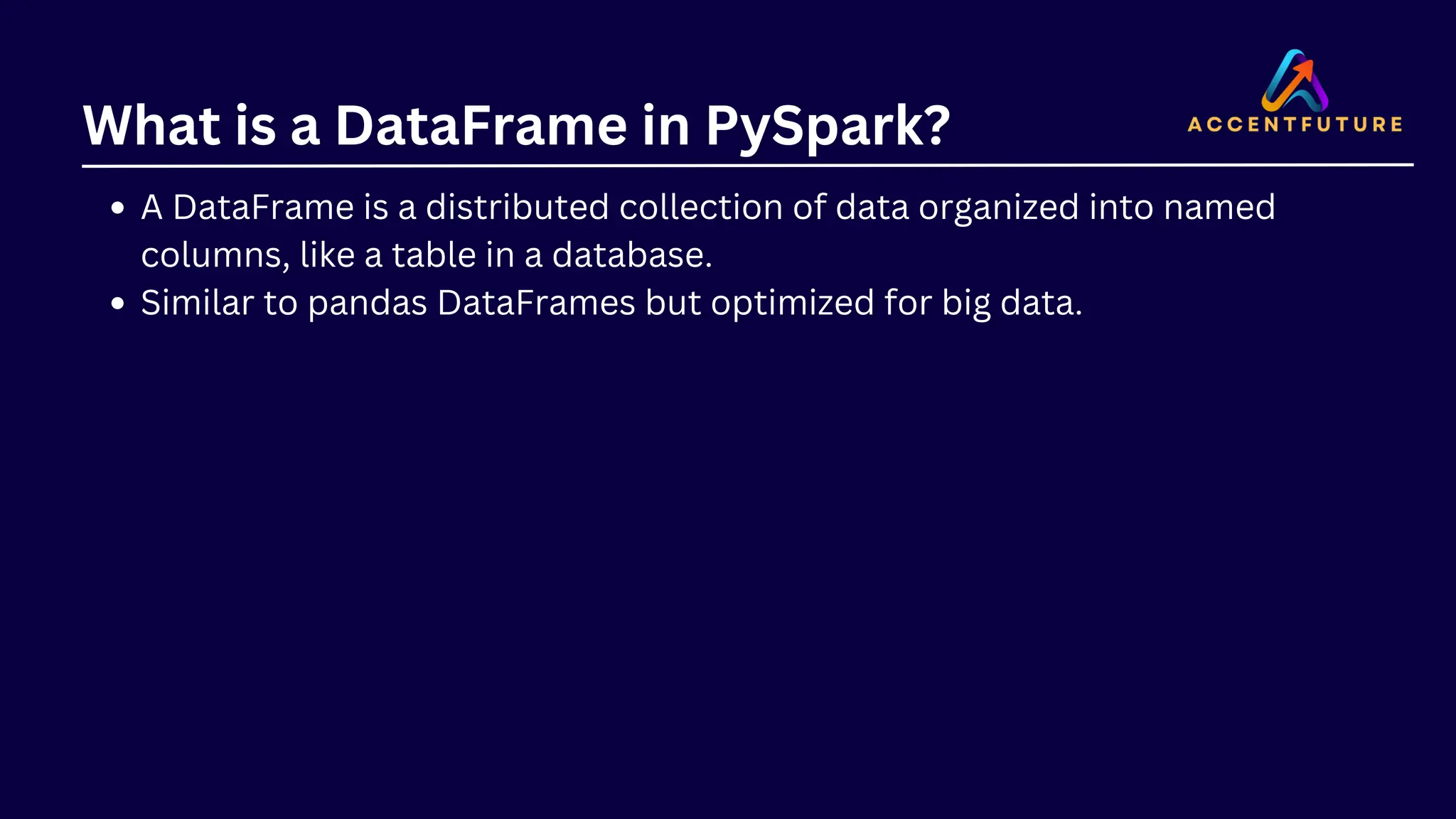 What is a DataFrame in PySpark? A DataFrame is a distributed collection of data organized into named columns, like a table in a database. Similar to pandas DataFrames but optimized for big data. 