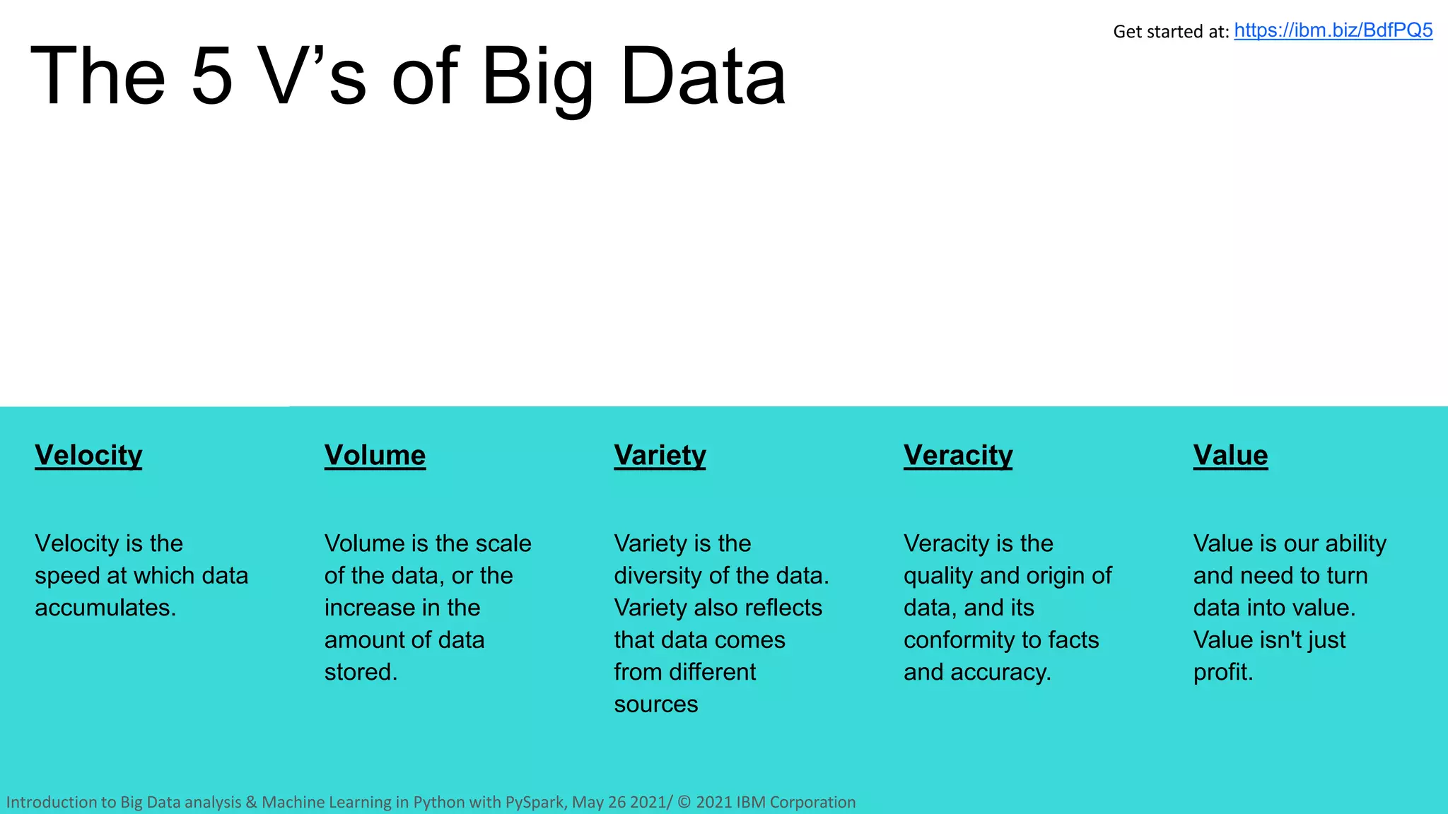 Velocity
Velocity is the
speed at which data
accumulates.
The 5 V’s of Big Data
10
Volume
Volume is the scale
of the data, or the
increase in the
amount of data
stored.
Variety
Variety is the
diversity of the data.
Variety also reflects
that data comes
from different
sources
Veracity
Veracity is the
quality and origin of
data, and its
conformity to facts
and accuracy.
Value
Value is our ability
and need to turn
data into value.
Value isn't just
profit.
Get started at: https://ibm.biz/BdfPQ5
Introduction to Big Data analysis & Machine Learning in Python with PySpark, May 26 2021/ © 2021 IBM Corporation
 