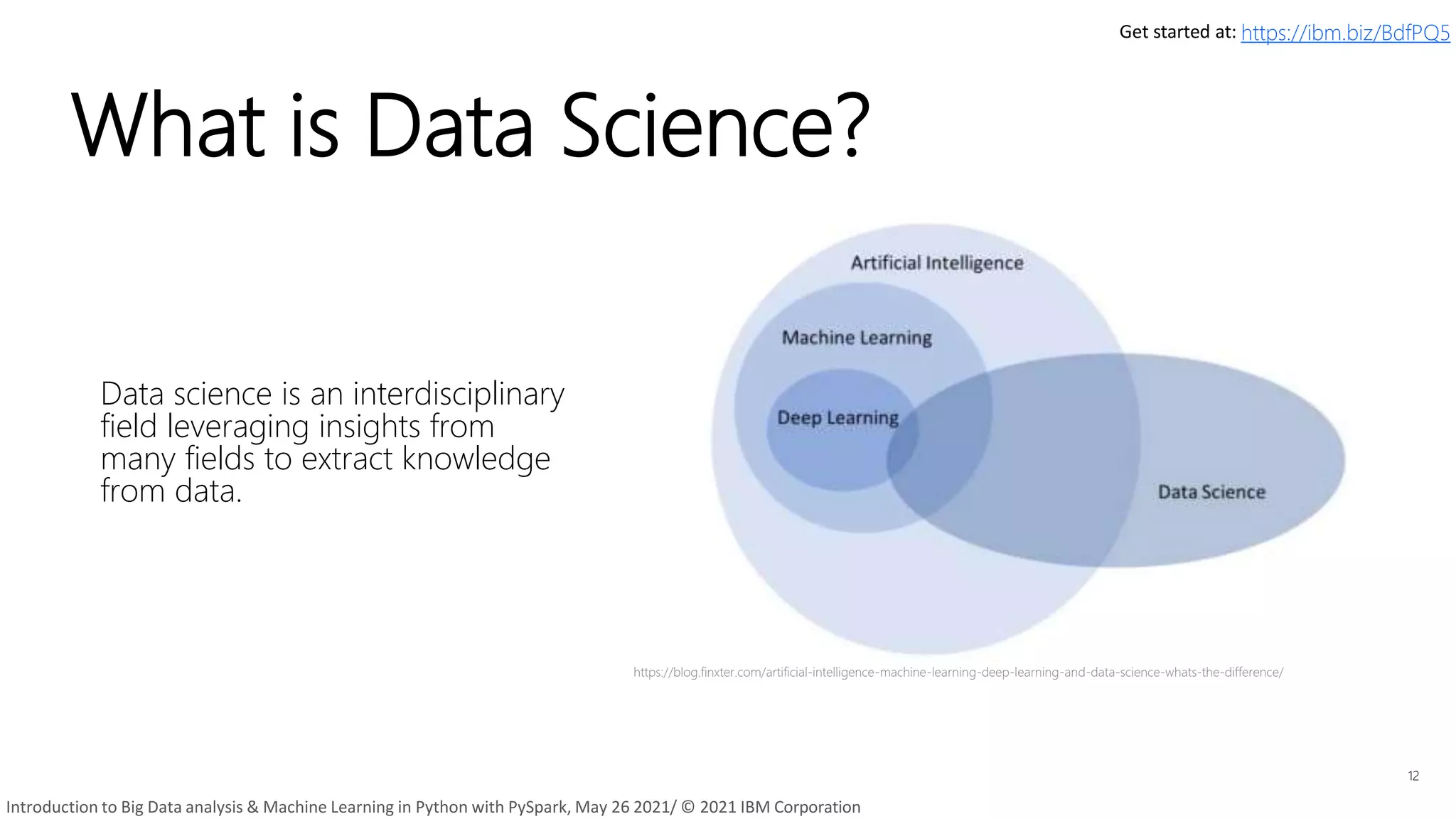 What is Data Science?
Data science is an interdisciplinary
field leveraging insights from
many fields to extract knowledge
from data.
12
https://blog.finxter.com/artificial-intelligence-machine-learning-deep-learning-and-data-science-whats-the-difference/
Get started at: https://ibm.biz/BdfPQ5
Introduction to Big Data analysis & Machine Learning in Python with PySpark, May 26 2021/ © 2021 IBM Corporation
 