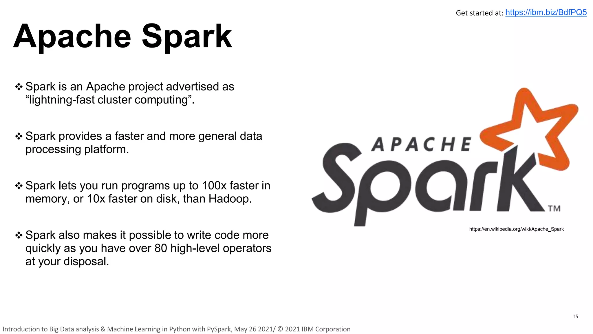 Apache Spark
15
 Spark is an Apache project advertised as
“lightning-fast cluster computing”.
 Spark provides a faster and more general data
processing platform.
 Spark lets you run programs up to 100x faster in
memory, or 10x faster on disk, than Hadoop.
 Spark also makes it possible to write code more
quickly as you have over 80 high-level operators
at your disposal.
https://en.wikipedia.org/wiki/Apache_Spark
Get started at: https://ibm.biz/BdfPQ5
Introduction to Big Data analysis & Machine Learning in Python with PySpark, May 26 2021/ © 2021 IBM Corporation
 