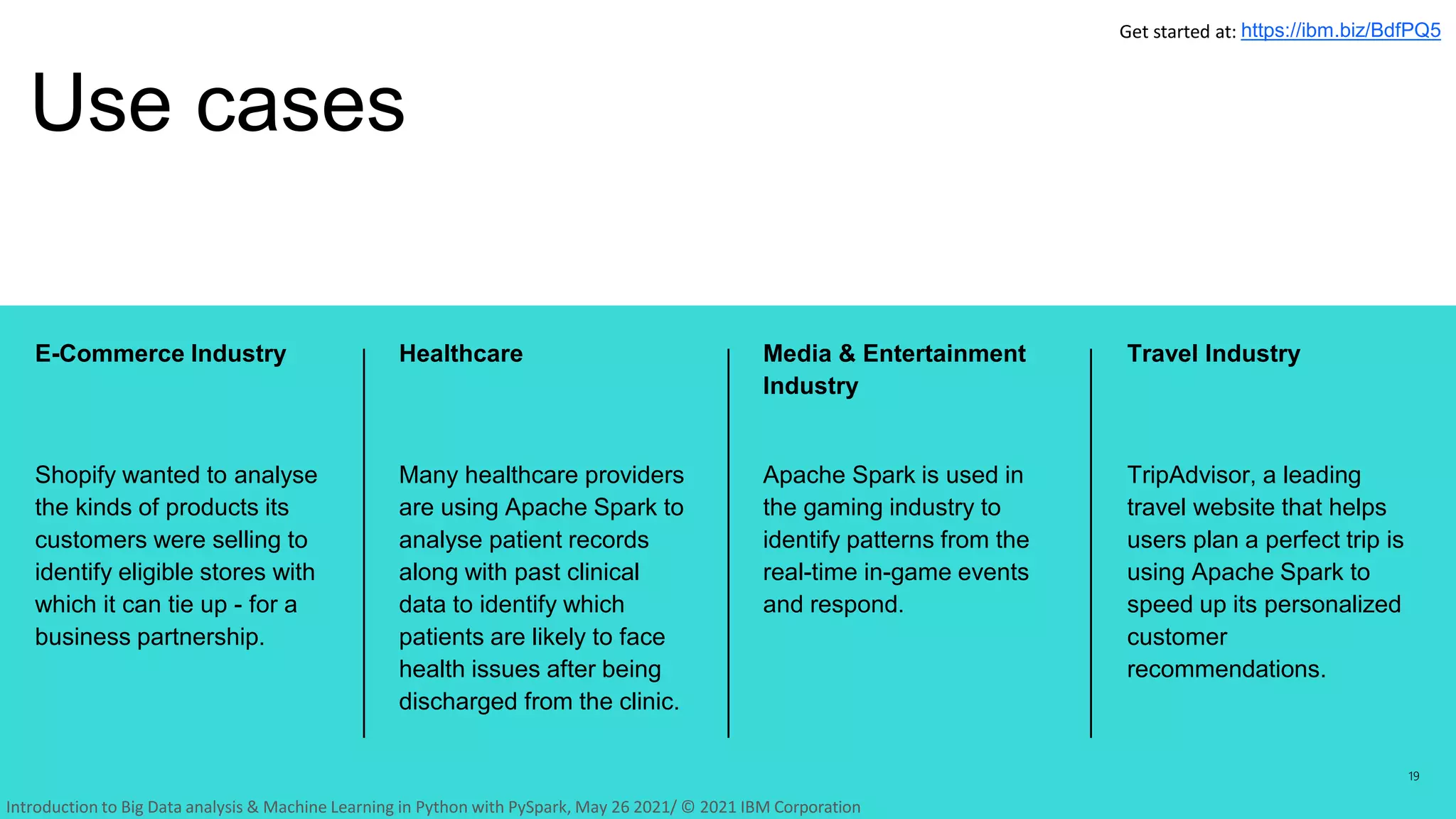 Media & Entertainment
Industry
Apache Spark is used in
the gaming industry to
identify patterns from the
real-time in-game events
and respond.
Travel Industry
TripAdvisor, a leading
travel website that helps
users plan a perfect trip is
using Apache Spark to
speed up its personalized
customer
recommendations.
Healthcare
Many healthcare providers
are using Apache Spark to
analyse patient records
along with past clinical
data to identify which
patients are likely to face
health issues after being
discharged from the clinic.
E-Commerce Industry
Shopify wanted to analyse
the kinds of products its
customers were selling to
identify eligible stores with
which it can tie up - for a
business partnership.
Use cases
19
Get started at: https://ibm.biz/BdfPQ5
Introduction to Big Data analysis & Machine Learning in Python with PySpark, May 26 2021/ © 2021 IBM Corporation
 