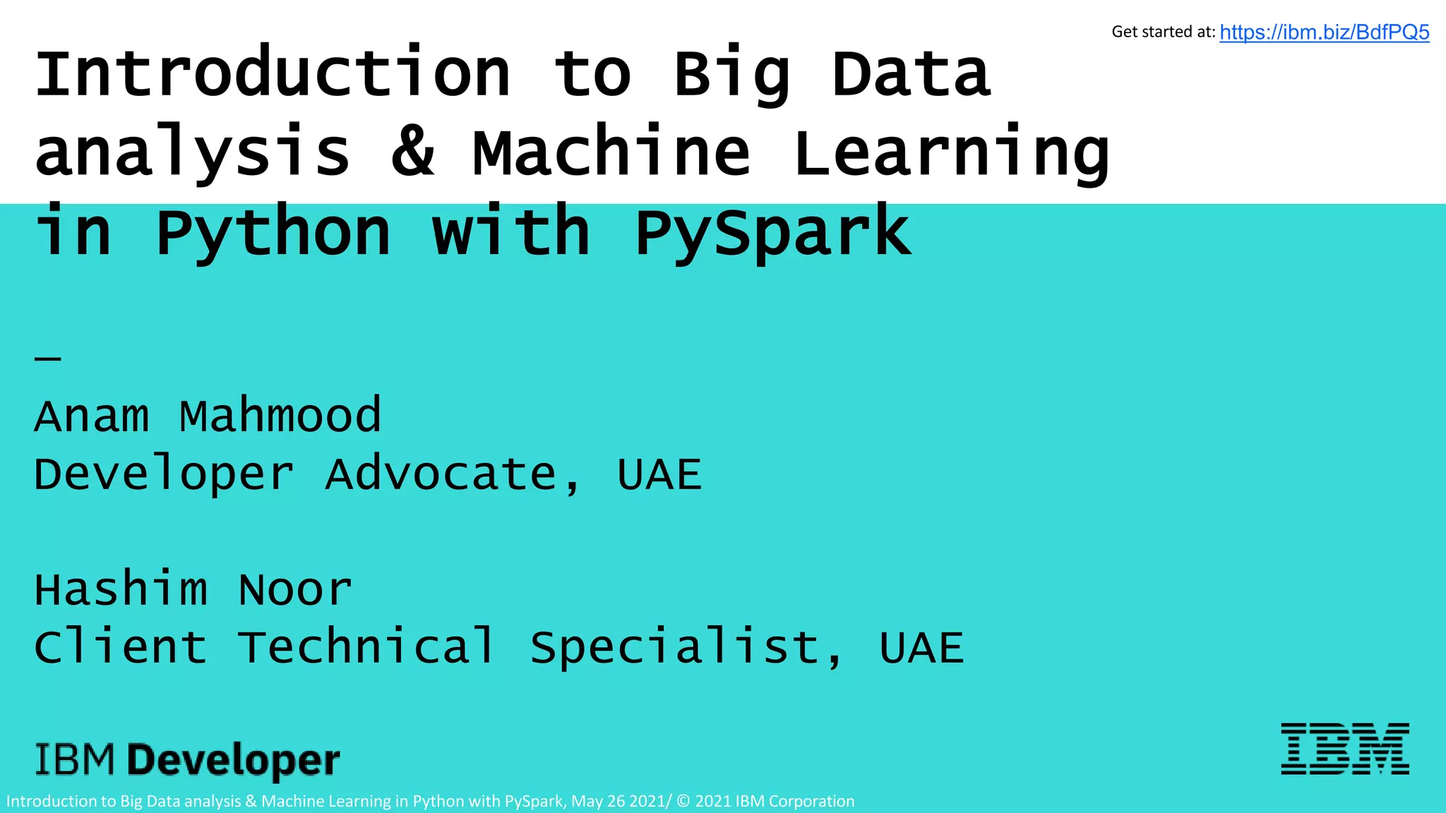 Introduction to Big Data
analysis & Machine Learning
in Python with PySpark
—
Anam Mahmood
Developer Advocate, UAE
Hashim Noor
Client Technical Specialist, UAE
Introduction to Big Data analysis & Machine Learning in Python with PySpark, May 26 2021/ © 2021 IBM Corporation
Get started at: https://ibm.biz/BdfPQ5
 