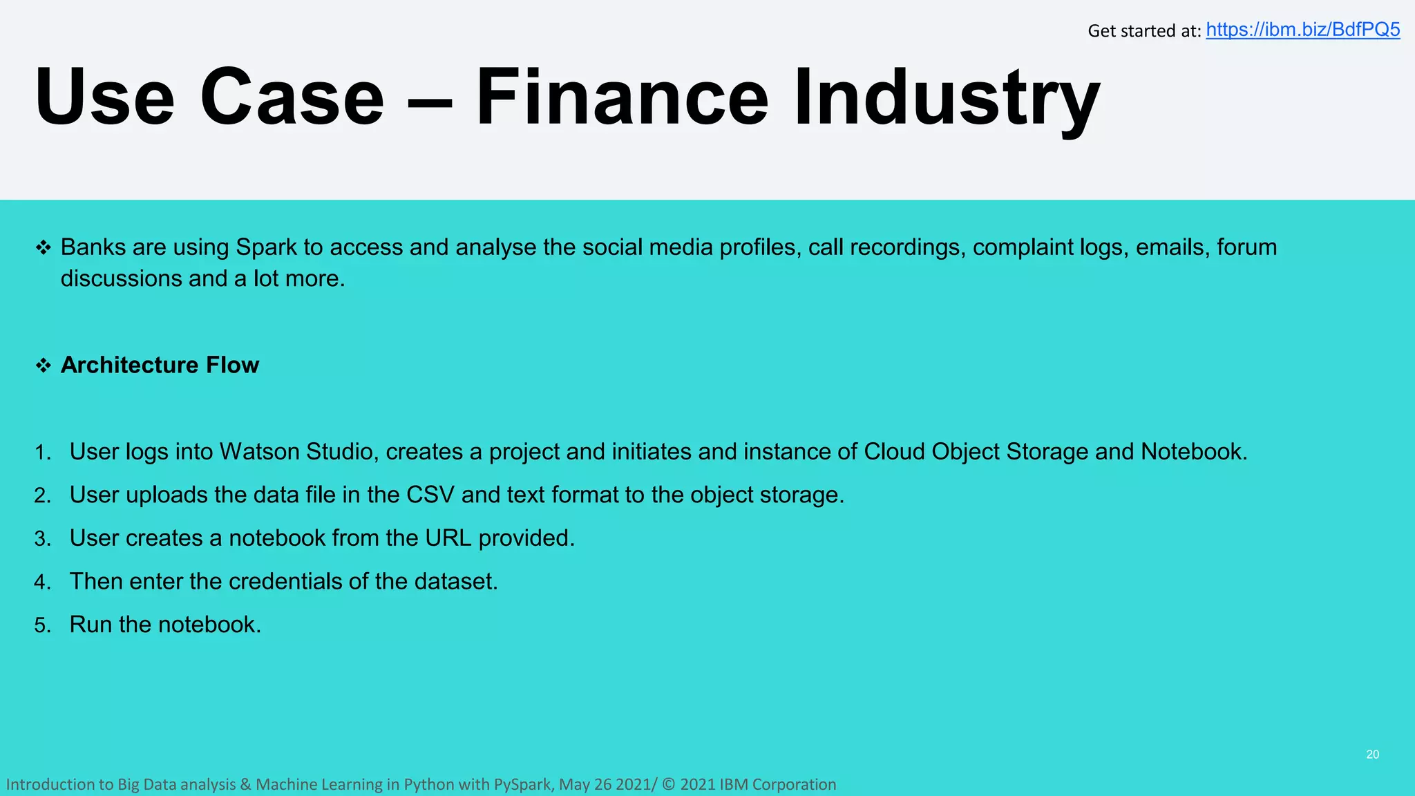  Banks are using Spark to access and analyse the social media profiles, call recordings, complaint logs, emails, forum
discussions and a lot more.
 Architecture Flow
1. User logs into Watson Studio, creates a project and initiates and instance of Cloud Object Storage and Notebook.
2. User uploads the data file in the CSV and text format to the object storage.
3. User creates a notebook from the URL provided.
4. Then enter the credentials of the dataset.
5. Run the notebook.
Use Case – Finance Industry
20
Get started at: https://ibm.biz/BdfPQ5
Introduction to Big Data analysis & Machine Learning in Python with PySpark, May 26 2021/ © 2021 IBM Corporation
 