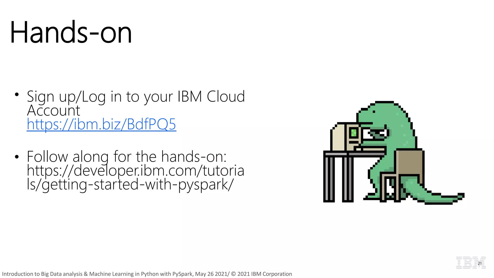 Hands-on
• Sign up/Log in to your IBM Cloud
Account
https://ibm.biz/BdfPQ5
• Follow along for the hands-on:
https://developer.ibm.com/tutoria
ls/getting-started-with-pyspark/
21
Introduction to Big Data analysis & Machine Learning in Python with PySpark, May 26 2021/ © 2021 IBM Corporation
 