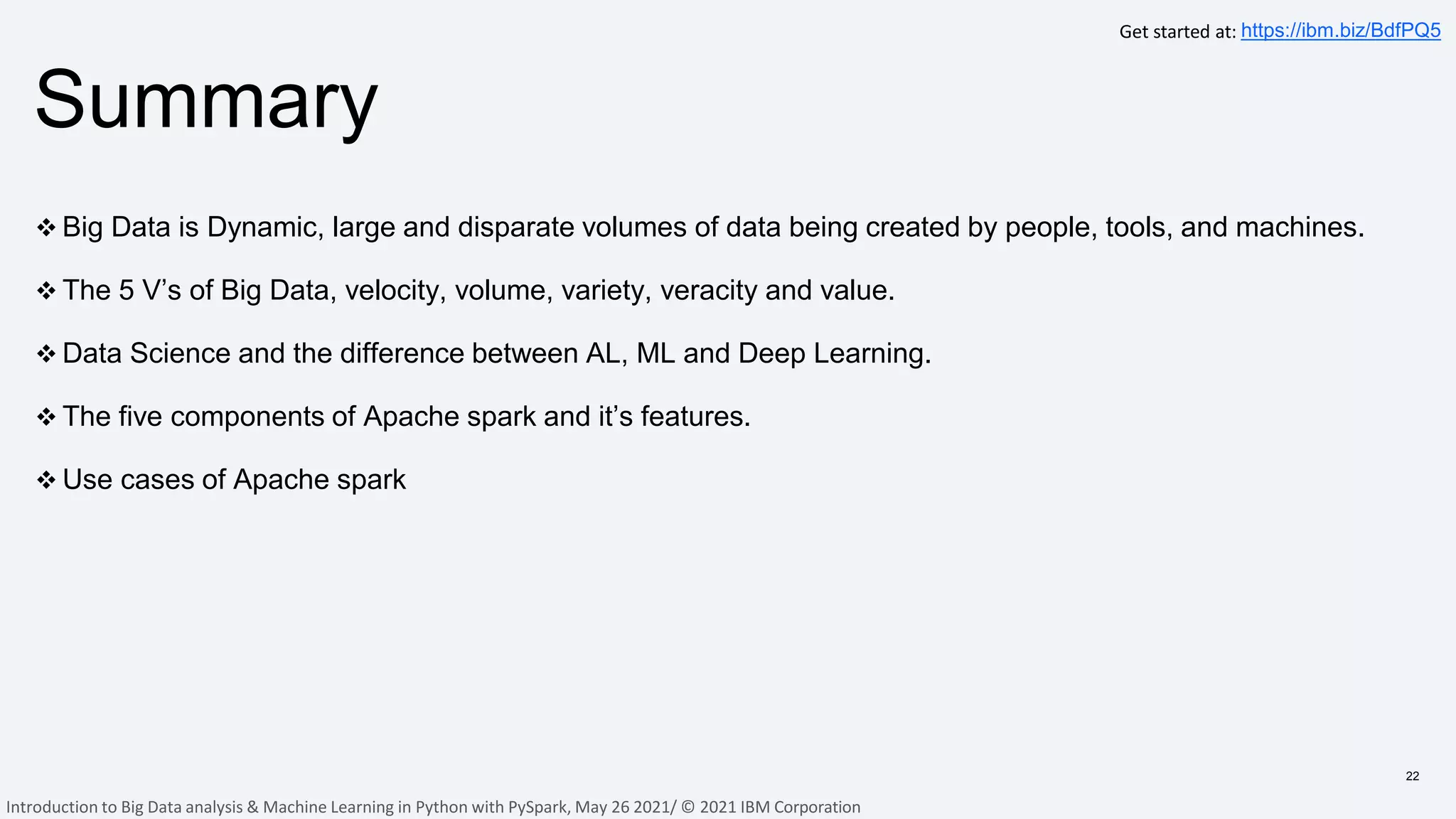 Summary
22
 Big Data is Dynamic, large and disparate volumes of data being created by people, tools, and machines.
 The 5 V’s of Big Data, velocity, volume, variety, veracity and value.
 Data Science and the difference between AL, ML and Deep Learning.
 The five components of Apache spark and it’s features.
 Use cases of Apache spark
Get started at: https://ibm.biz/BdfPQ5
Introduction to Big Data analysis & Machine Learning in Python with PySpark, May 26 2021/ © 2021 IBM Corporation
 