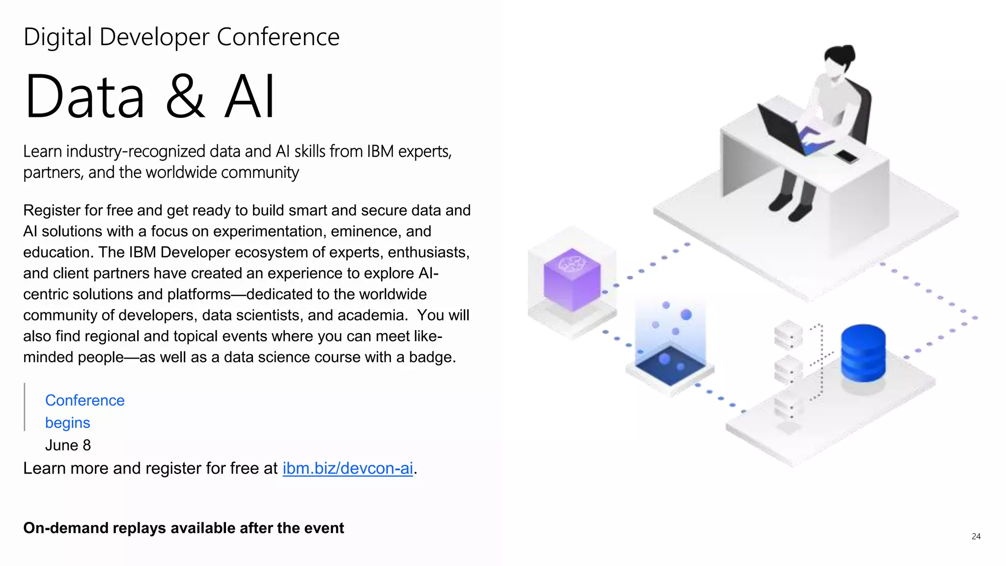 24
Conference
begins
June 8
Digital Developer Conference
Learn industry-recognized data and AI skills from IBM experts,
partners, and the worldwide community
Register for free and get ready to build smart and secure data and
AI solutions with a focus on experimentation, eminence, and
education. The IBM Developer ecosystem of experts, enthusiasts,
and client partners have created an experience to explore AI-
centric solutions and platforms—dedicated to the worldwide
community of developers, data scientists, and academia. You will
also find regional and topical events where you can meet like-
minded people—as well as a data science course with a badge.
Learn more and register for free at ibm.biz/devcon-ai.
On-demand replays available after the event
Data & AI
 