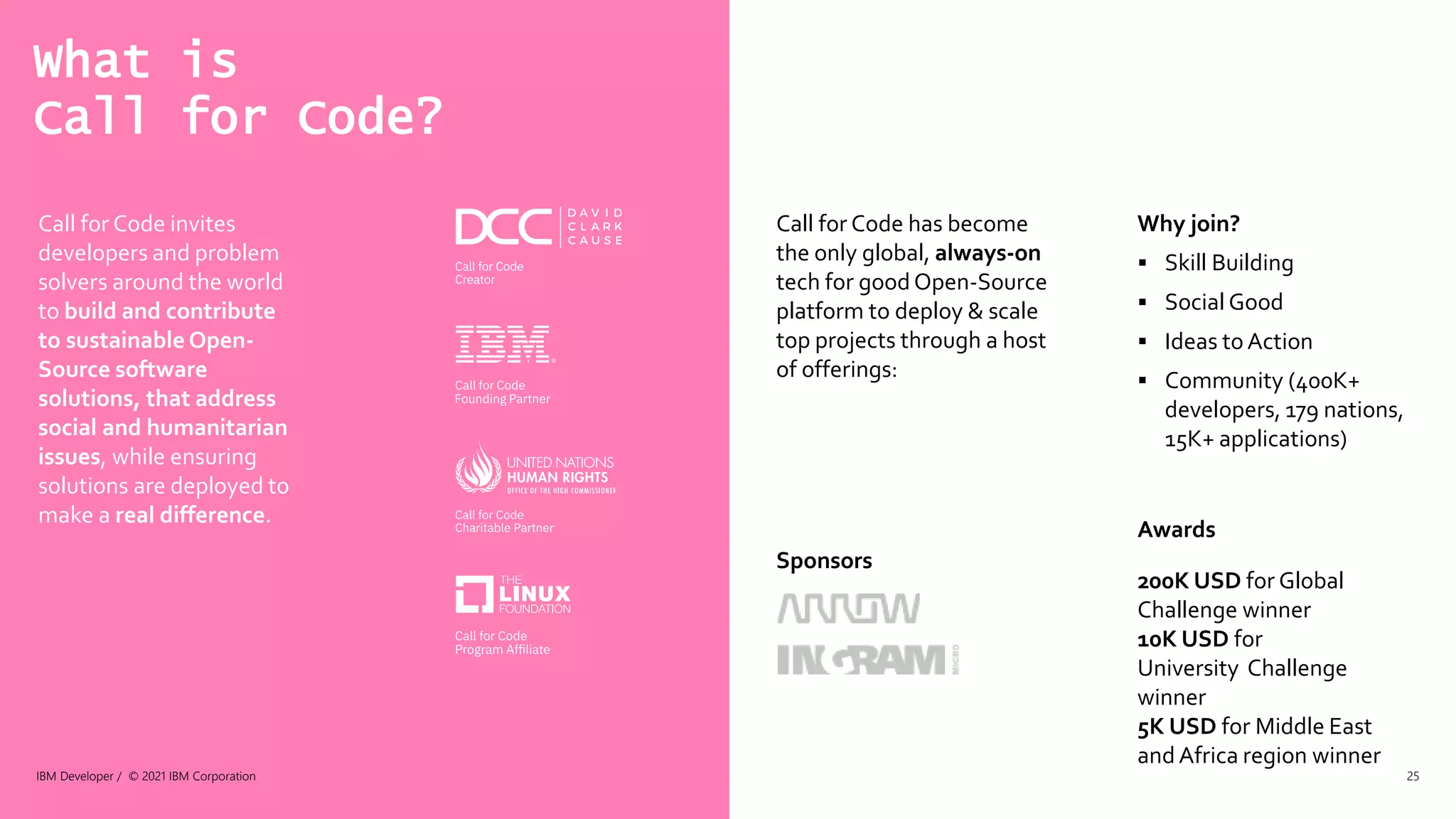 What is
Call for Code?
IBM Developer / © 2021 IBM Corporation 25
Call for Code invites
developers and problem
solvers around the world
to build and contribute
to sustainable Open-
Source software
solutions, that address
social and humanitarian
issues, while ensuring
solutions are deployed to
make a real difference.
Call for Code has become
the only global, always-on
tech for good Open-Source
platform to deploy & scale
top projects through a host
of offerings:
Sponsors
Why join?
 Skill Building
 Social Good
 Ideas toAction
 Community (400K+
developers, 179 nations,
15K+ applications)
Awards
200K USD for Global
Challenge winner
10K USD for
University Challenge
winner
5K USD for Middle East
and Africa region winner
 