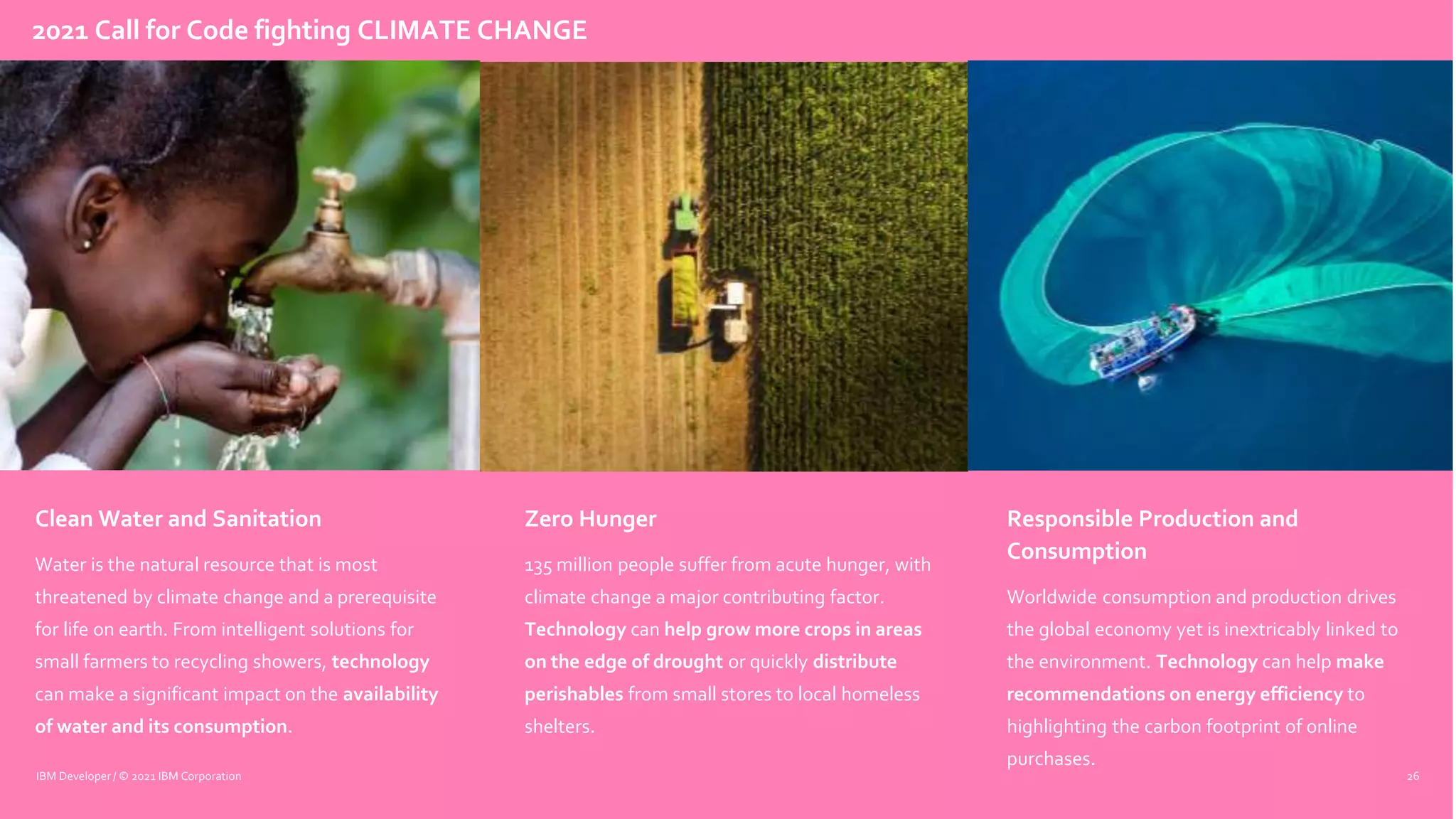 Clean Water and Sanitation
Water is the natural resource that is most
threatened by climate change and a prerequisite
for life on earth. From intelligent solutions for
small farmers to recycling showers, technology
can make a significant impact on the availability
of water and its consumption.
Zero Hunger
135 million people suffer from acute hunger, with
climate change a major contributing factor.
Technology can help grow more crops in areas
on the edge of drought or quickly distribute
perishables from small stores to local homeless
shelters.
Responsible Production and
Consumption
Worldwide consumption and production drives
the global economy yet is inextricably linked to
the environment. Technology can help make
recommendations on energy efficiency to
highlighting the carbon footprint of online
purchases.
26
IBM Developer / © 2021 IBM Corporation
2021 Call for Code fighting CLIMATE CHANGE
 