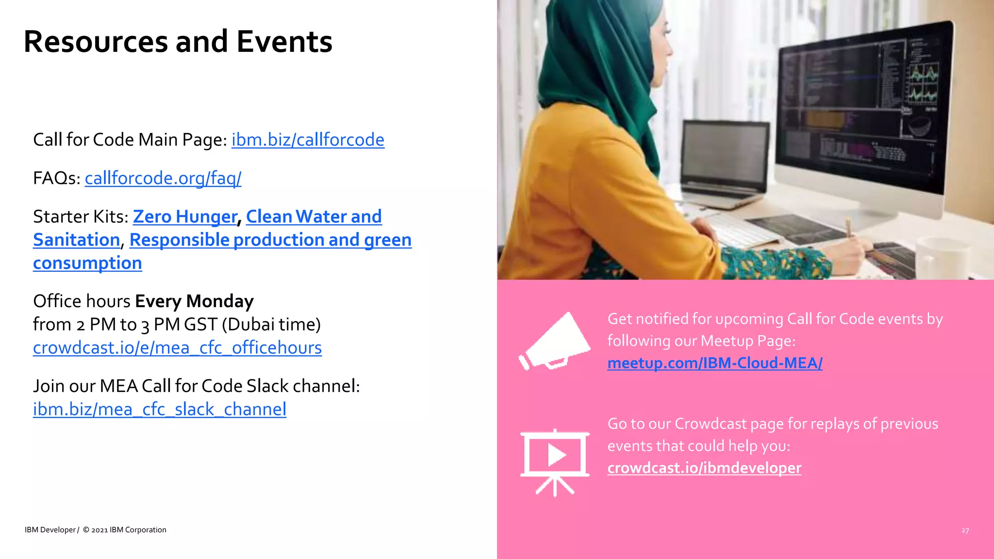 Resources and Events
IBM Developer / © 2021 IBM Corporation
Call for Code Main Page: ibm.biz/callforcode
FAQs: callforcode.org/faq/
Starter Kits: Zero Hunger, CleanWater and
Sanitation, Responsible production and green
consumption
Office hours Every Monday
from 2 PM to 3 PM GST (Dubai time)
crowdcast.io/e/mea_cfc_officehours
Join our MEA Call for Code Slack channel:
ibm.biz/mea_cfc_slack_channel
Get notified for upcoming Call for Code events by
following our Meetup Page:
meetup.com/IBM-Cloud-MEA/
Go to our Crowdcast page for replays of previous
events that could help you:
crowdcast.io/ibmdeveloper
27
 