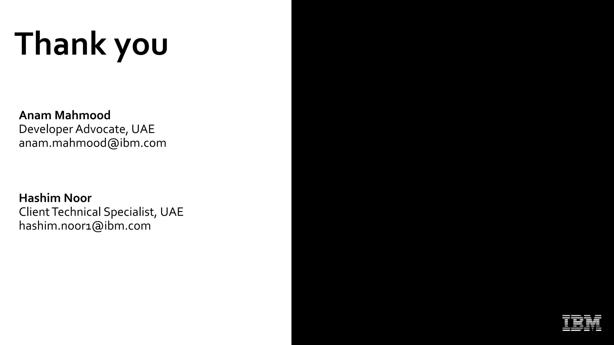 Thank you
Anam Mahmood
Developer Advocate, UAE
anam.mahmood@ibm.com
Hashim Noor
ClientTechnical Specialist, UAE
hashim.noor1@ibm.com
Get started at: https://ibm.biz/BdfEMY
29
 