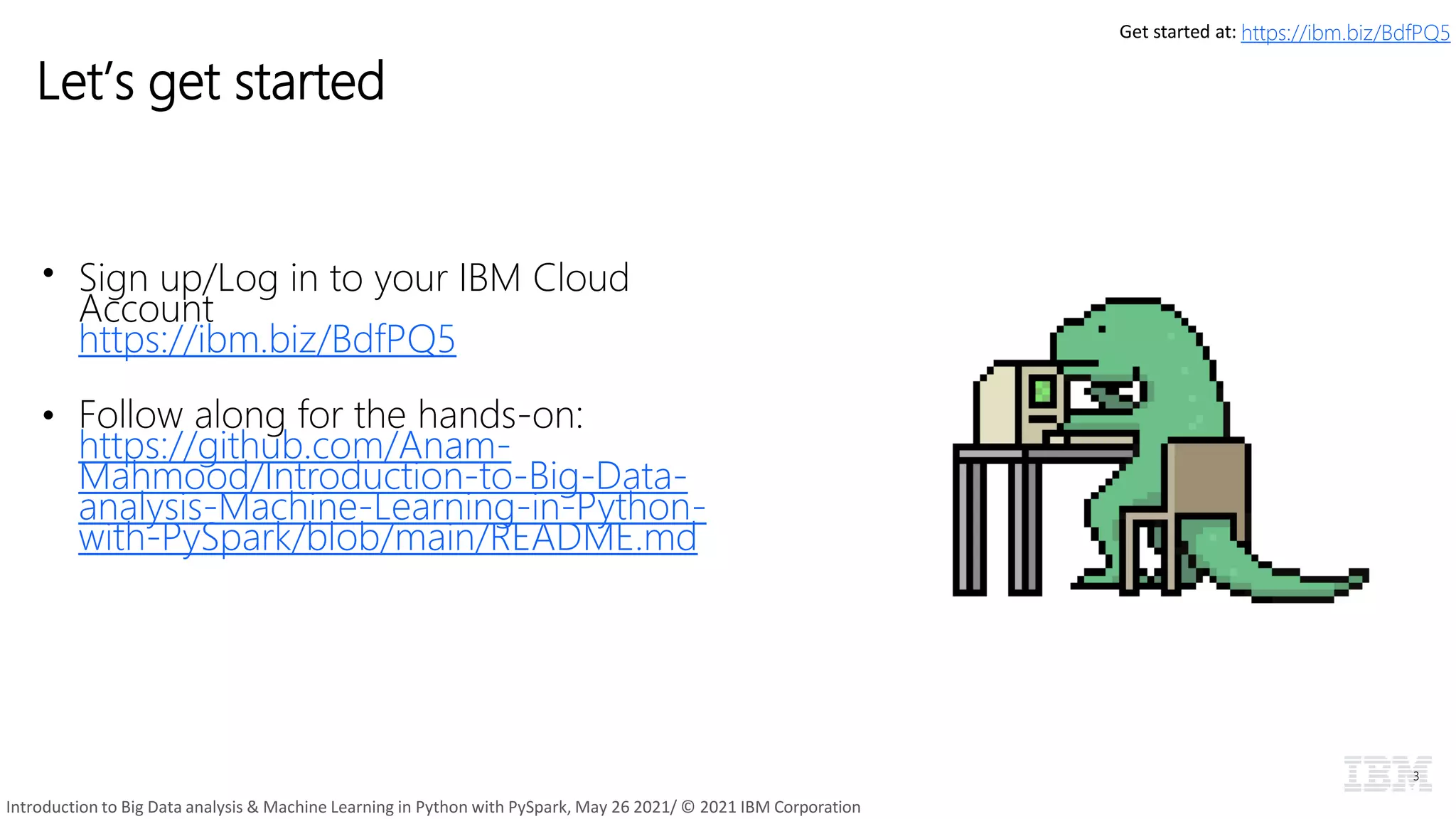 Let’s get started
• Sign up/Log in to your IBM Cloud
Account
https://ibm.biz/BdfPQ5
• Follow along for the hands-on:
https://github.com/Anam-
Mahmood/Introduction-to-Big-Data-
analysis-Machine-Learning-in-Python-
with-PySpark/blob/main/README.md
3
Get started at: https://ibm.biz/BdfPQ5
Introduction to Big Data analysis & Machine Learning in Python with PySpark, May 26 2021/ © 2021 IBM Corporation
 