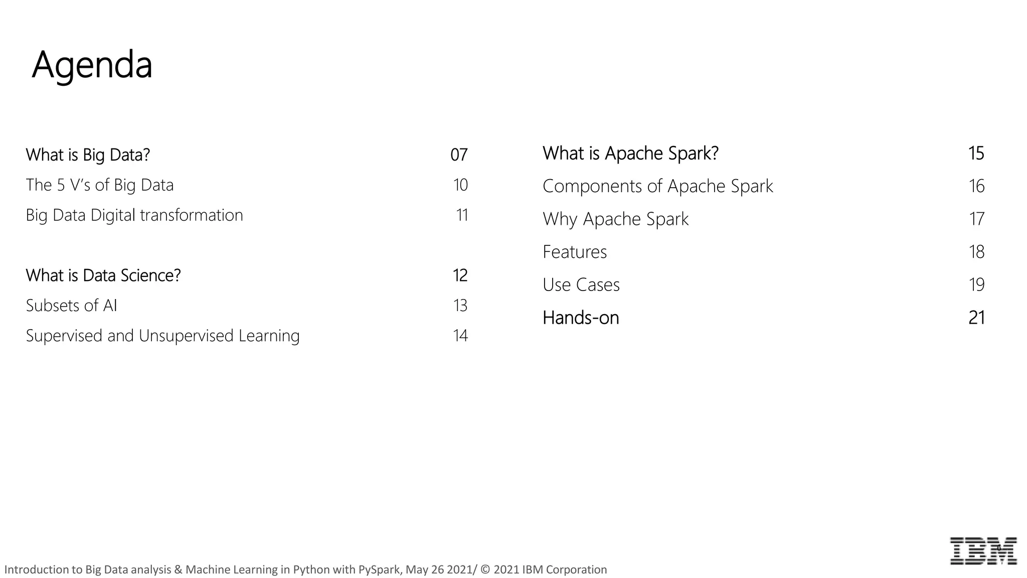 Agenda
6
What is Big Data? 07
The 5 V’s of Big Data 10
Big Data Digital transformation 11
What is Data Science? 12
Subsets of AI 13
Supervised and Unsupervised Learning 14
What is Apache Spark? 15
Components of Apache Spark 16
Why Apache Spark 17
Features 18
Use Cases 19
Hands-on 21
Introduction to Big Data analysis & Machine Learning in Python with PySpark, May 26 2021/ © 2021 IBM Corporation
 