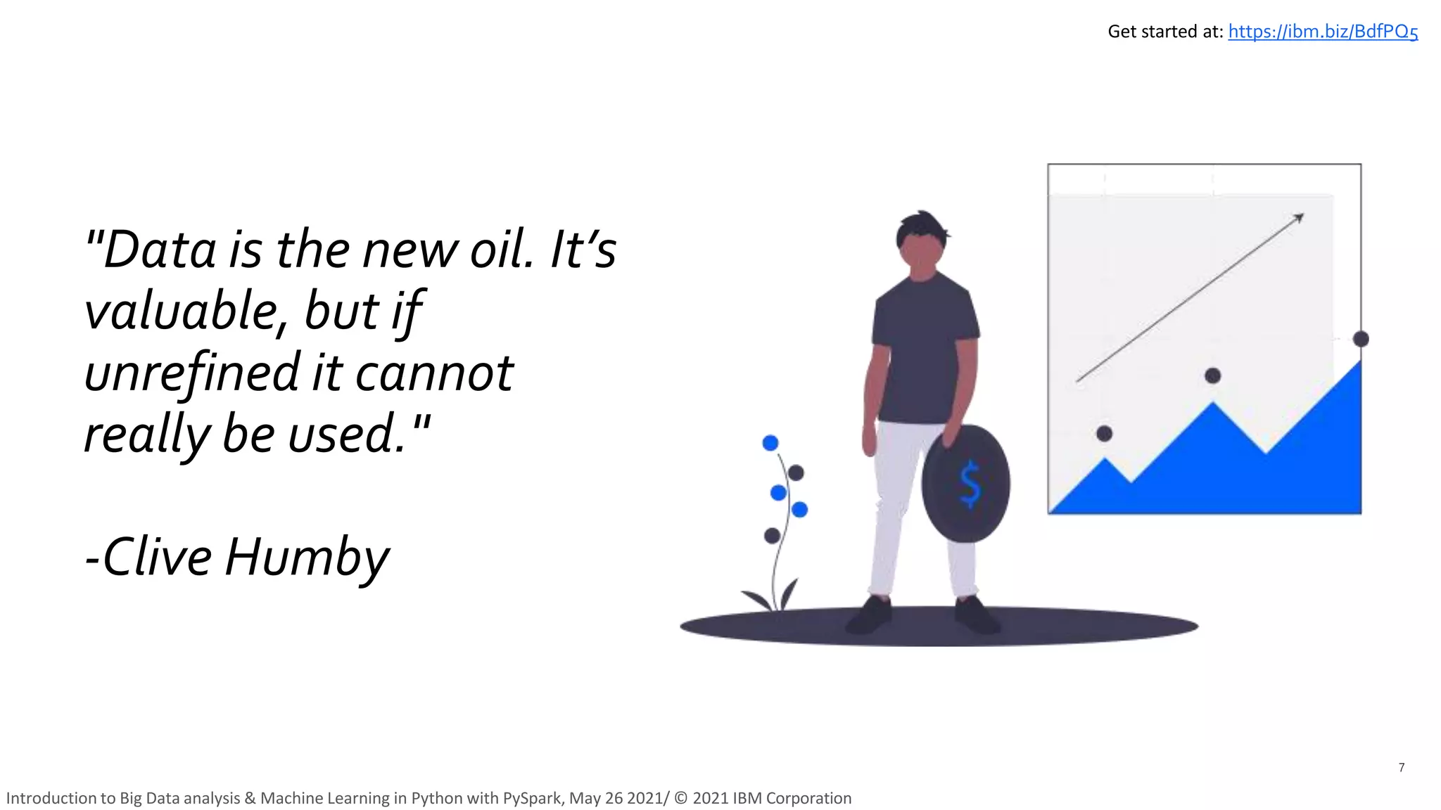 "Data is the new oil. It’s
valuable, but if
unrefined it cannot
really be used."
-Clive Humby
7
Get started at: https://ibm.biz/BdfPQ5
Introduction to Big Data analysis & Machine Learning in Python with PySpark, May 26 2021/ © 2021 IBM Corporation
 