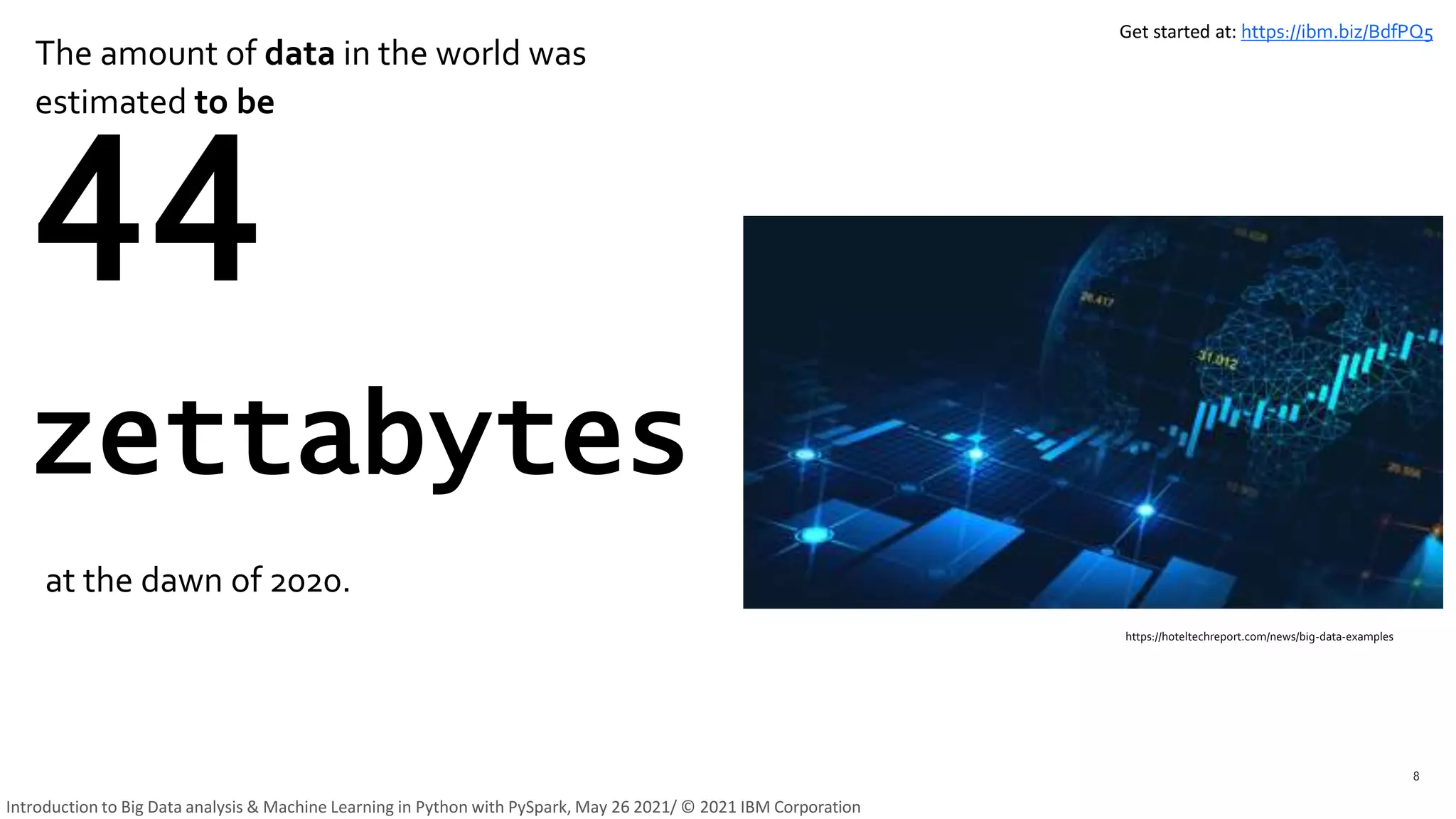 The amount of data in the world was
estimated to be
8
44
zettabytes
at the dawn of 2020.
https://hoteltechreport.com/news/big-data-examples
Get started at: https://ibm.biz/BdfPQ5
Introduction to Big Data analysis & Machine Learning in Python with PySpark, May 26 2021/ © 2021 IBM Corporation
 