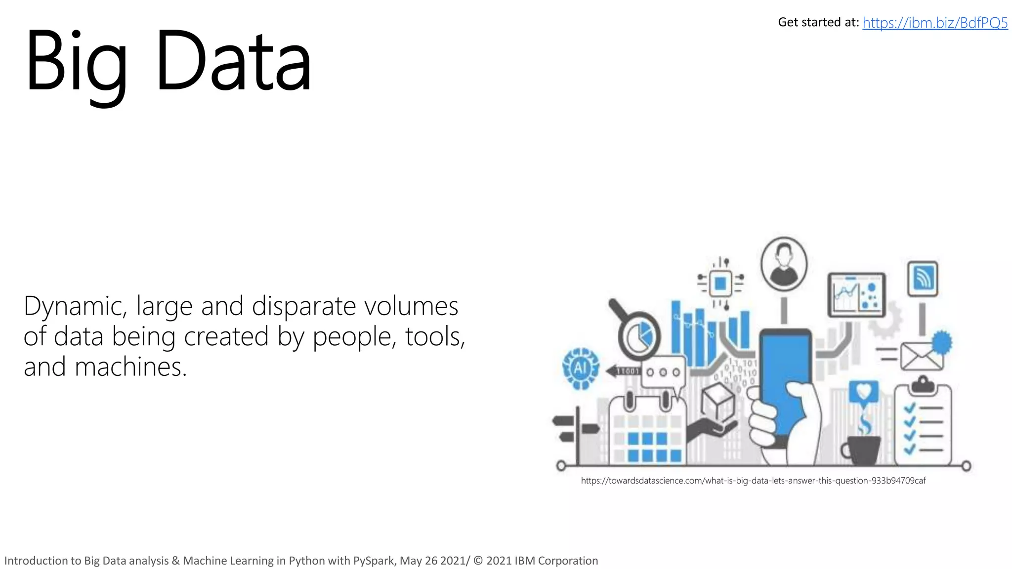 Big Data
Dynamic, large and disparate volumes
of data being created by people, tools,
and machines.
https://towardsdatascience.com/what-is-big-data-lets-answer-this-question-933b94709caf
9
Get started at: https://ibm.biz/BdfPQ5
Introduction to Big Data analysis & Machine Learning in Python with PySpark, May 26 2021/ © 2021 IBM Corporation
 