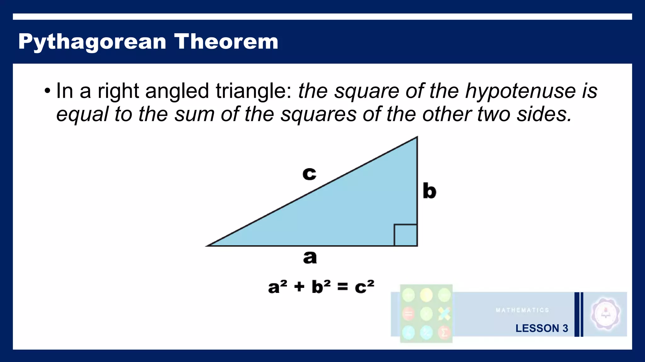 LESSON 3
Pythagorean Theorem
• In a right angled triangle: the square of the hypotenuse is
equal to the sum of the squares of the other two sides.
 