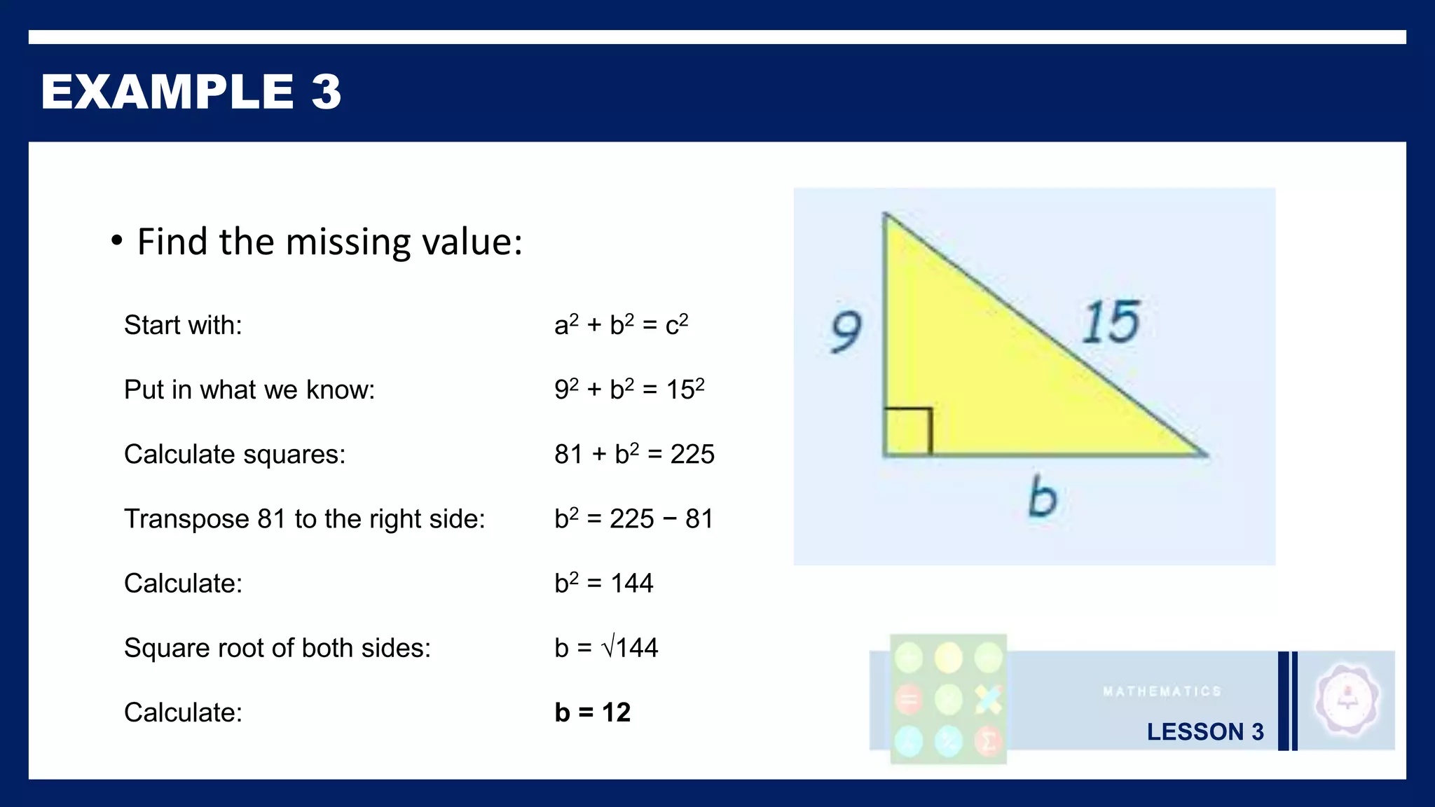 LESSON 3
EXAMPLE 3
• Find the missing value:
Start with: a2 + b2 = c2
Put in what we know: 92 + b2 = 152
Calculate squares: 81 + b2 = 225
Transpose 81 to the right side: b2 = 225 − 81
Calculate: b2 = 144
Square root of both sides: b = √144
Calculate: b = 12
 
