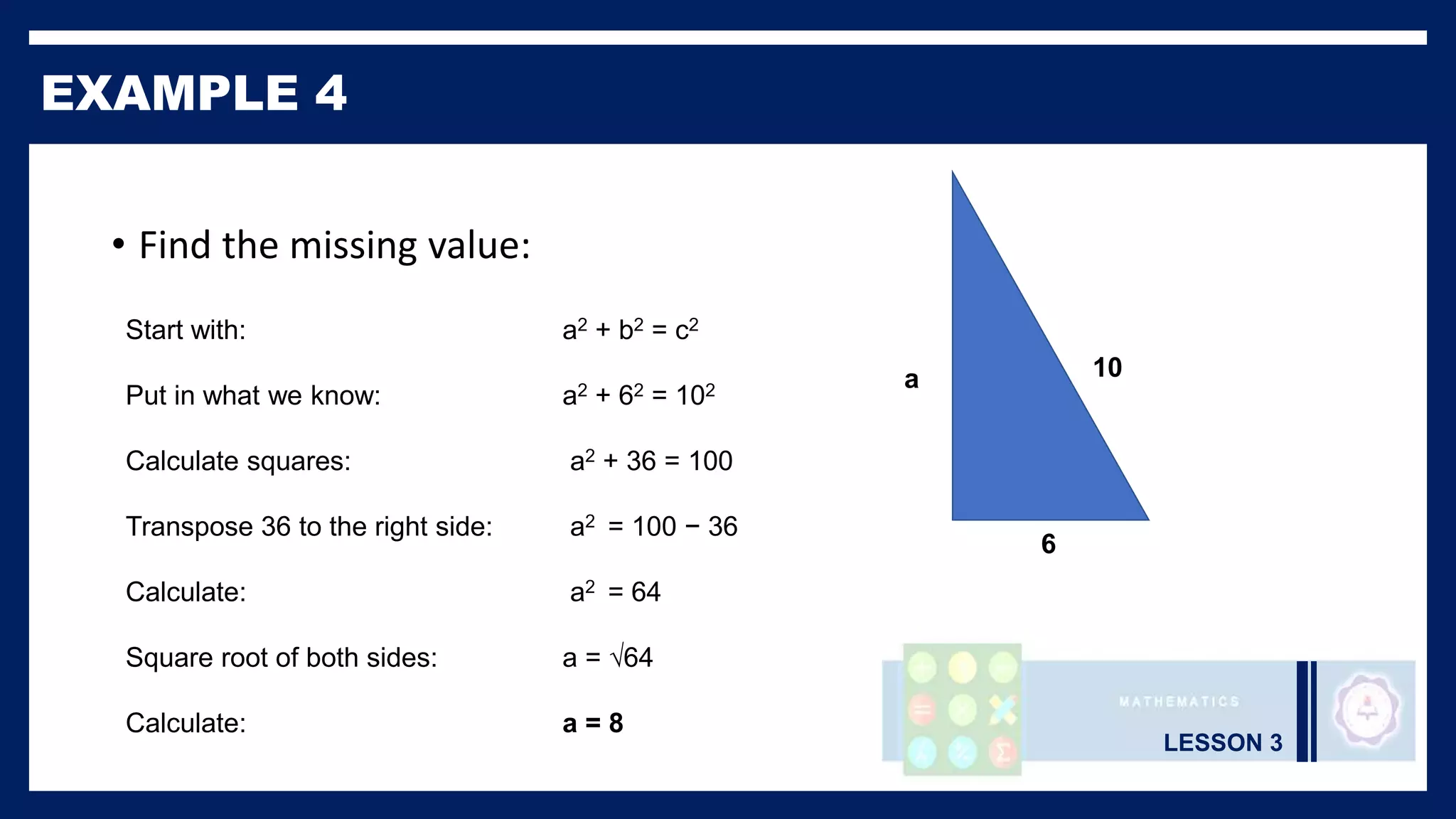 LESSON 3
EXAMPLE 4
• Find the missing value:
Start with: a2 + b2 = c2
Put in what we know: a2 + 62 = 102
Calculate squares: a2 + 36 = 100
Transpose 36 to the right side: a2 = 100 − 36
Calculate: a2 = 64
Square root of both sides: a = √64
Calculate: a = 8
a
6
10
 