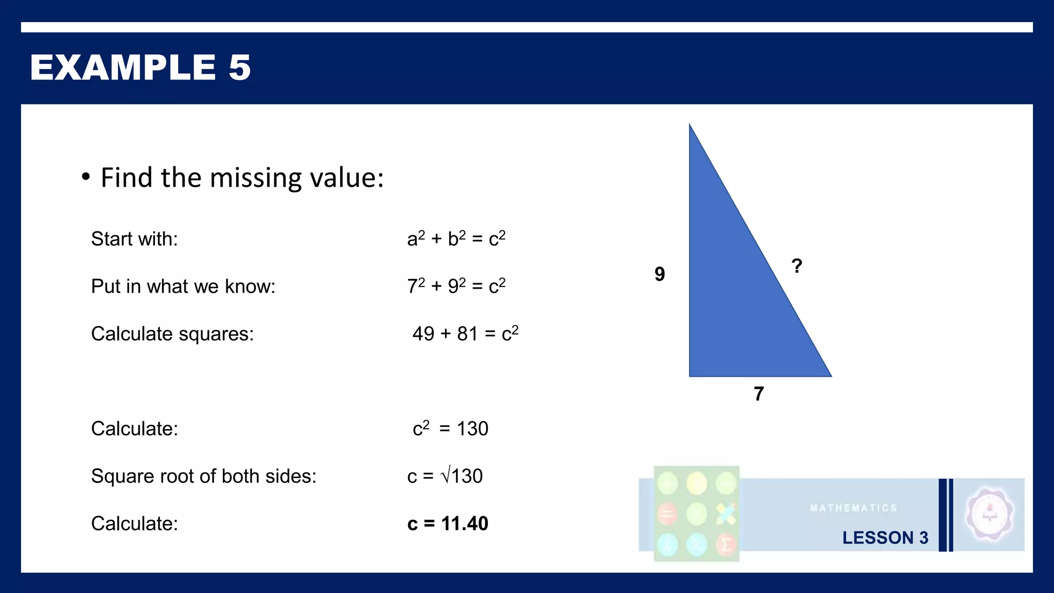 LESSON 3
EXAMPLE 5
• Find the missing value:
Start with: a2 + b2 = c2
Put in what we know: 72 + 92 = c2
Calculate squares: 49 + 81 = c2
Calculate: c2 = 130
Square root of both sides: c = √130
Calculate: c = 11.40
9
7
?
 