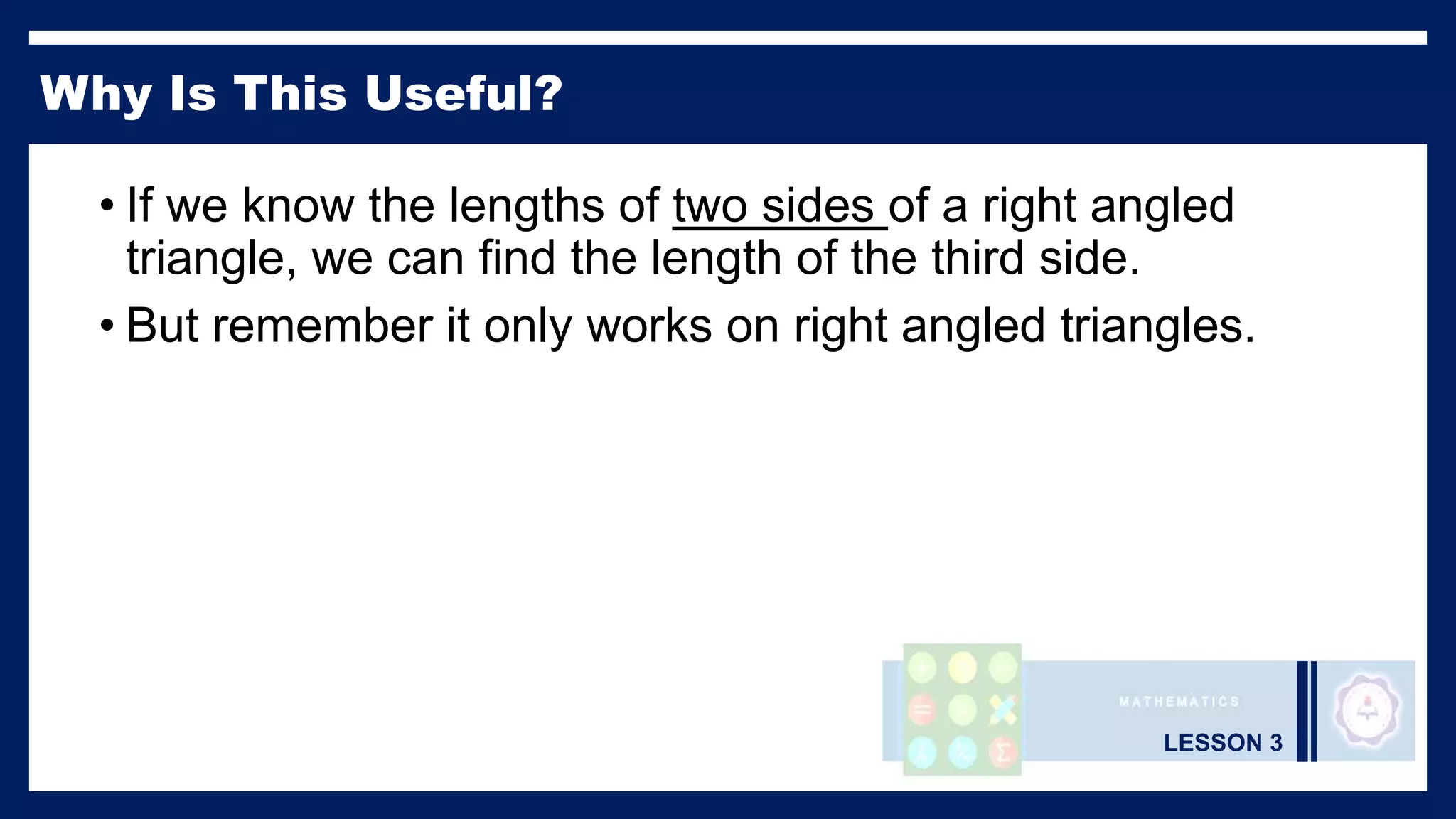 LESSON 3
Why Is This Useful?
• If we know the lengths of two sides of a right angled
triangle, we can find the length of the third side.
• But remember it only works on right angled triangles.
 