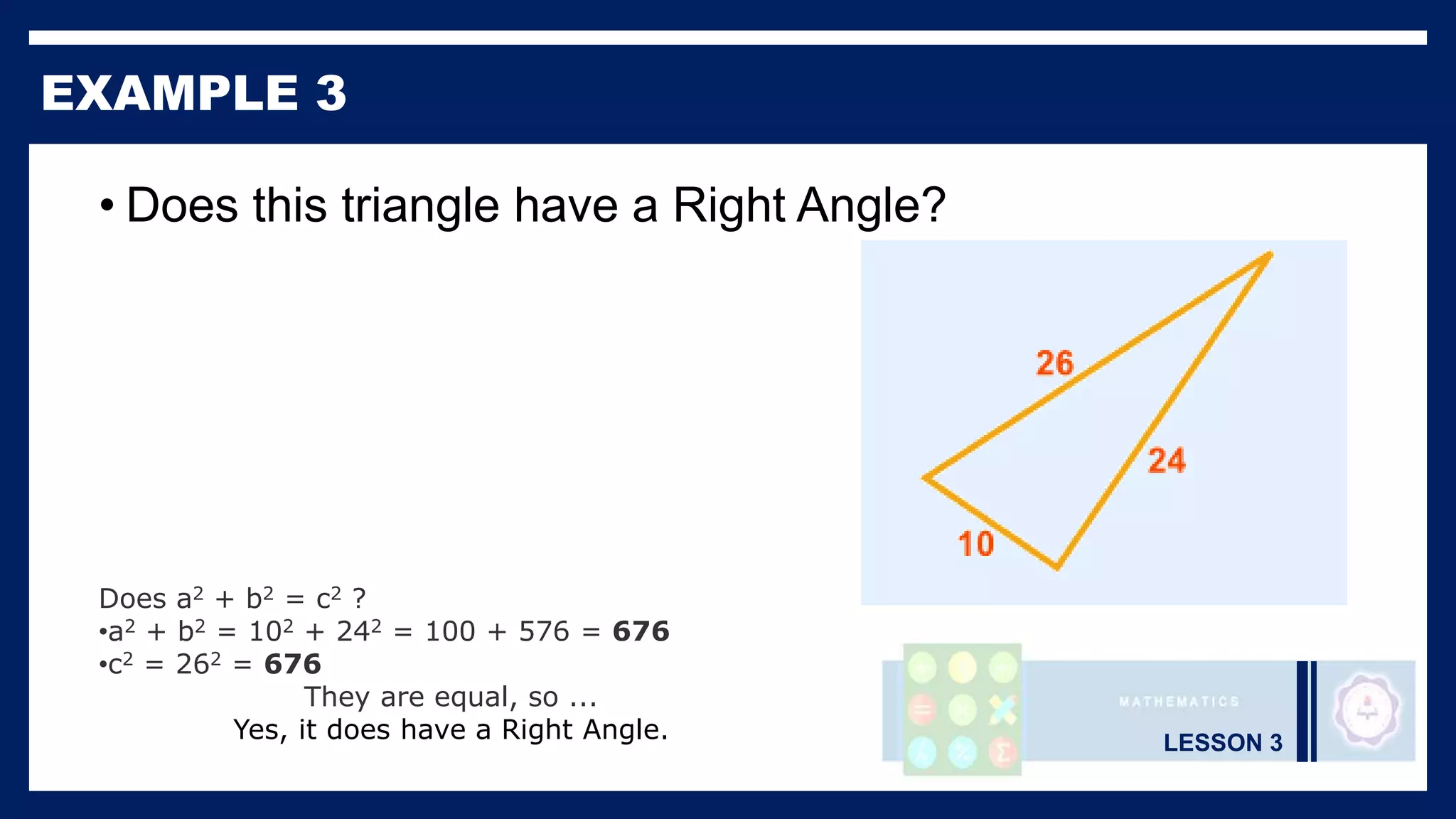 LESSON 3
EXAMPLE 3
• Does this triangle have a Right Angle?
Does a2 + b2 = c2 ?
•a2 + b2 = 102 + 242 = 100 + 576 = 676
•c2 = 262 = 676
They are equal, so ...
Yes, it does have a Right Angle.
 