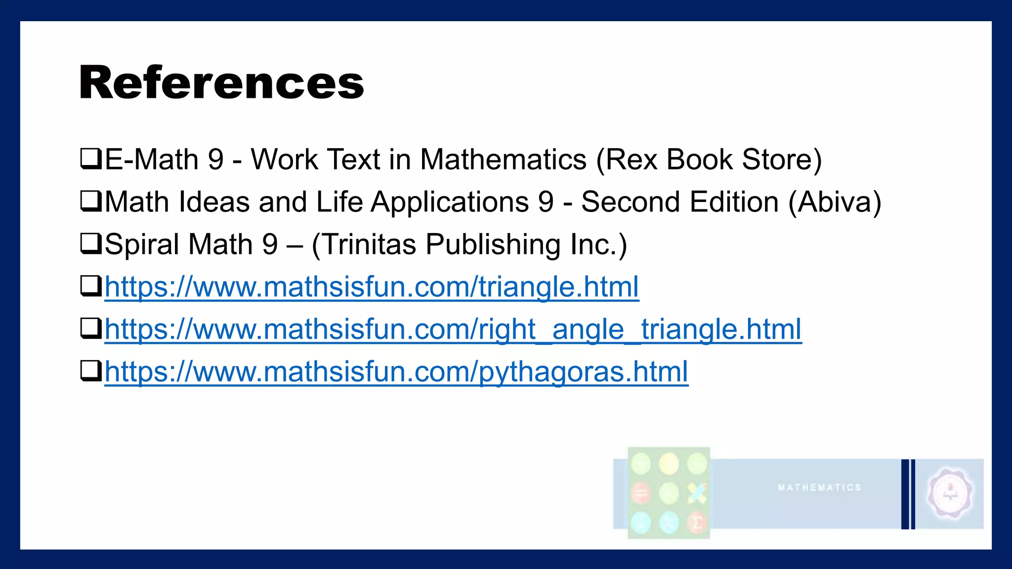 References
E-Math 9 - Work Text in Mathematics (Rex Book Store)
Math Ideas and Life Applications 9 - Second Edition (Abiva)
Spiral Math 9 – (Trinitas Publishing Inc.)
https://www.mathsisfun.com/triangle.html
https://www.mathsisfun.com/right_angle_triangle.html
https://www.mathsisfun.com/pythagoras.html
 