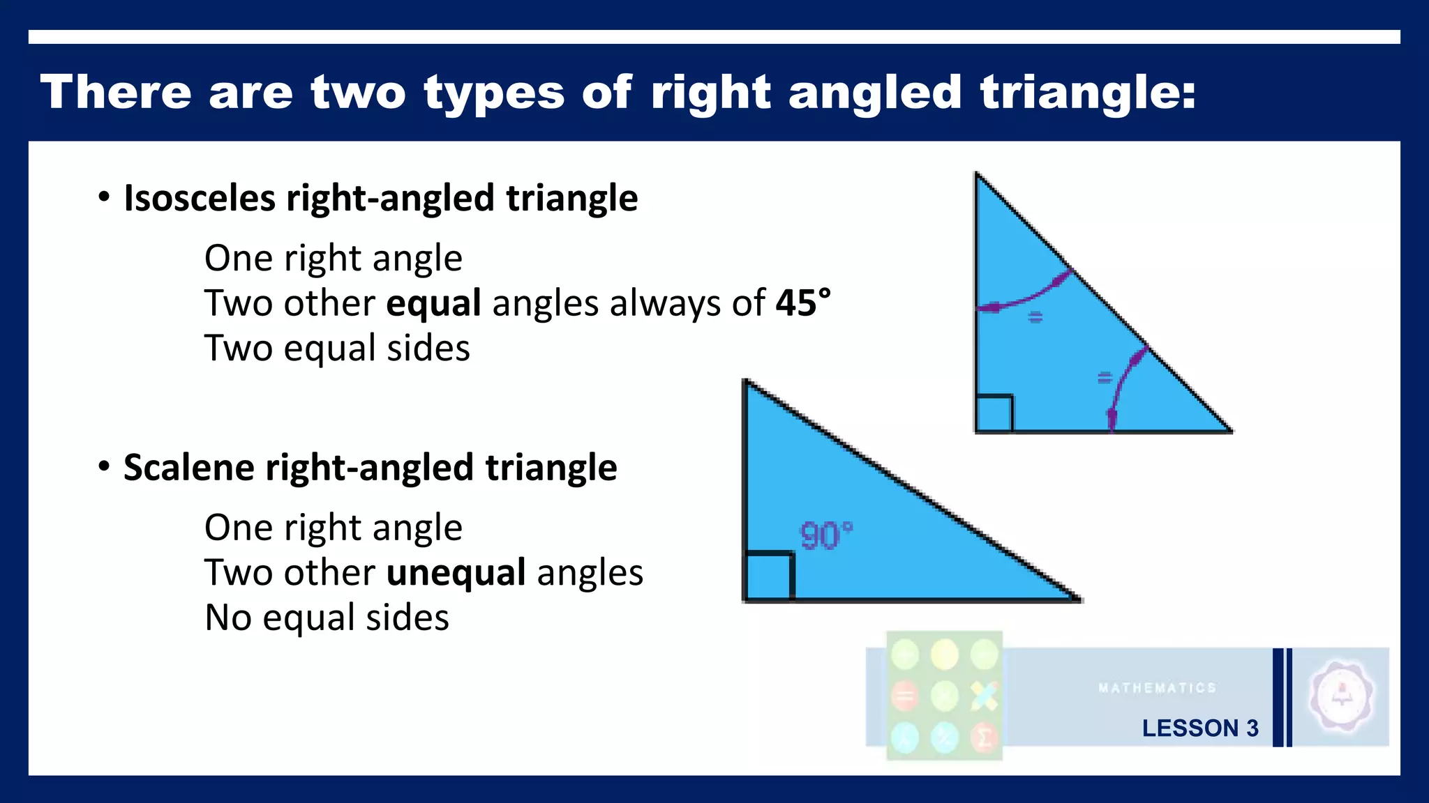 LESSON 3
There are two types of right angled triangle:
• Isosceles right-angled triangle
One right angle
Two other equal angles always of 45°
Two equal sides
• Scalene right-angled triangle
One right angle
Two other unequal angles
No equal sides
 