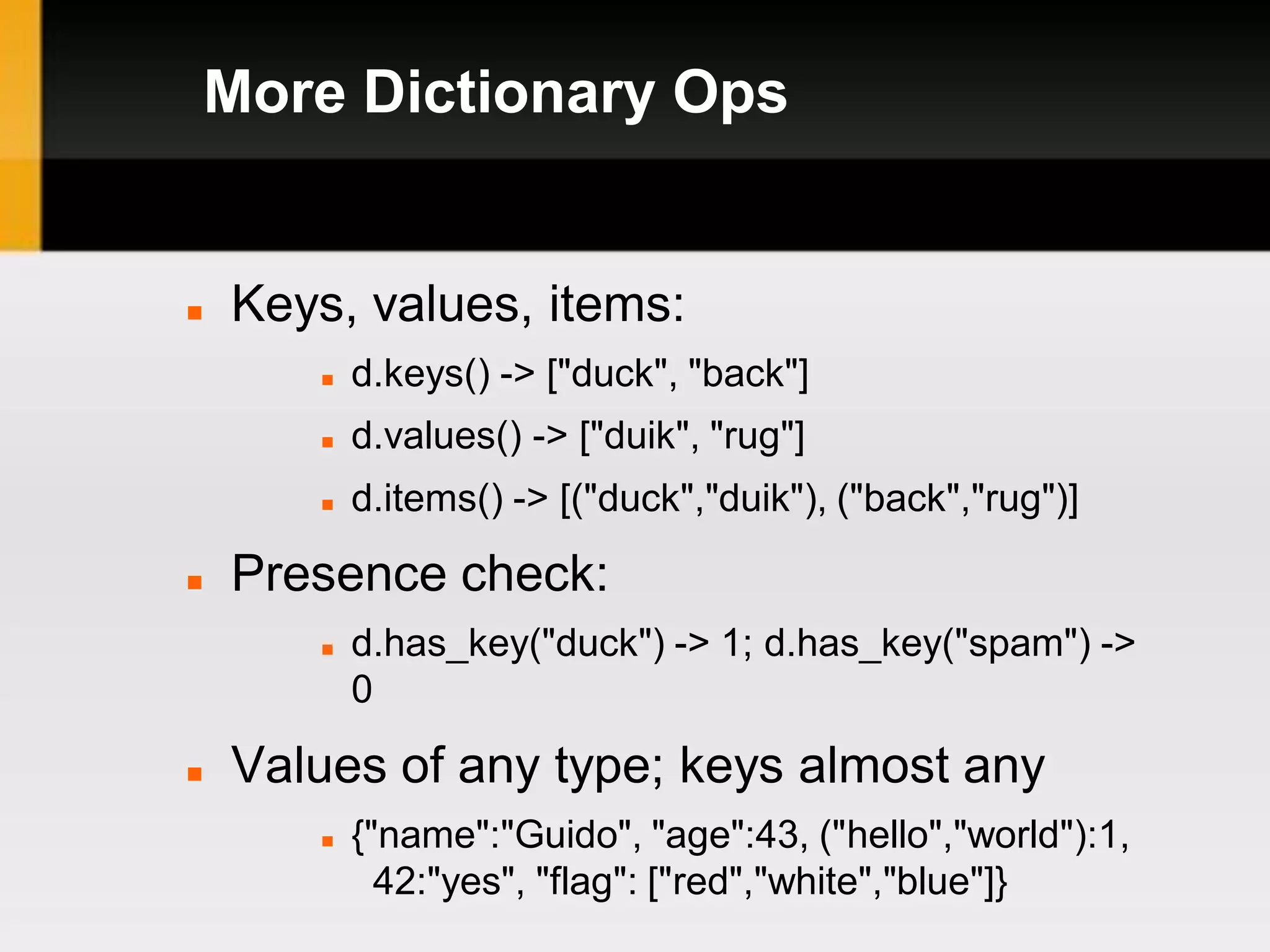 More Dictionary Ops


   Keys, values, items:
          d.keys() -> ["duck", "back"]
          d.values() -> ["duik", "rug"]
          d.items() -> [("duck","duik"), ("back","rug")]

   Presence check:
          d.has_key("duck") -> 1; d.has_key("spam") ->
           0

   Values of any type; keys almost any
          {"name":"Guido", "age":43, ("hello","world"):1,
             42:"yes", "flag": ["red","white","blue"]}
 