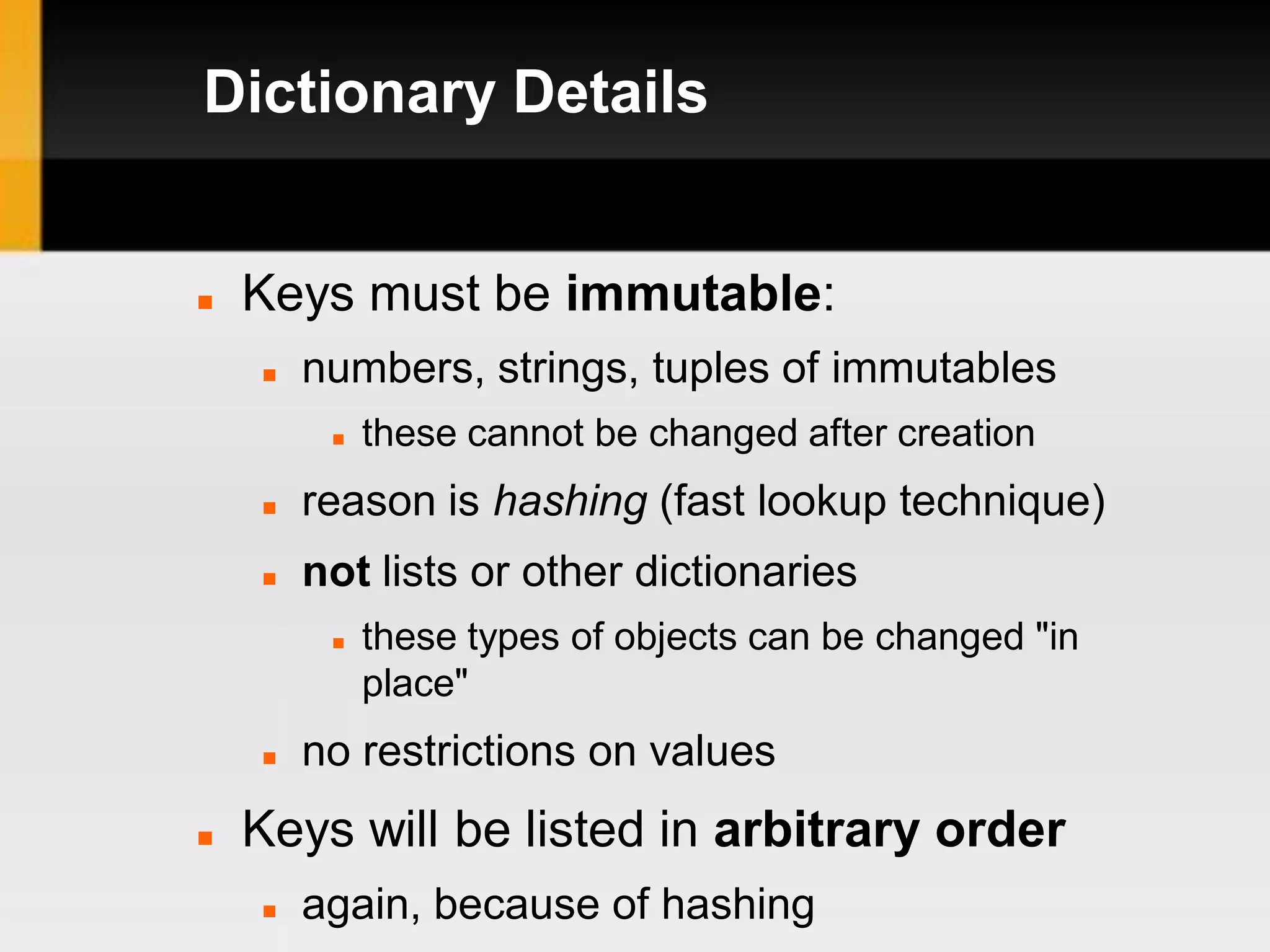 Dictionary Details


   Keys must be immutable:
       numbers, strings, tuples of immutables
            these cannot be changed after creation
       reason is hashing (fast lookup technique)
       not lists or other dictionaries
            these types of objects can be changed "in
             place"
       no restrictions on values
   Keys will be listed in arbitrary order
       again, because of hashing
 